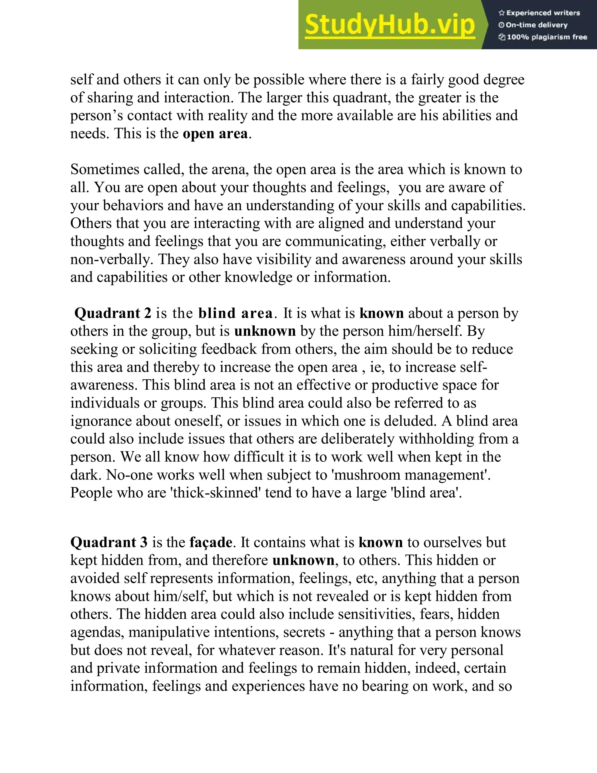 self and others it can only be possible where there is a fairly good degree
of sharing and interaction. The larger this quadrant, the greater is the
person‘s contact with reality and the more available are his abilities and
needs. This is the open area.
Sometimes called, the arena, the open area is the area which is known to
all. You are open about your thoughts and feelings, you are aware of
your behaviors and have an understanding of your skills and capabilities.
Others that you are interacting with are aligned and understand your
thoughts and feelings that you are communicating, either verbally or
non-verbally. They also have visibility and awareness around your skills
and capabilities or other knowledge or information.
Quadrant 2 is the blind area. It is what is known about a person by
others in the group, but is unknown by the person him/herself. By
seeking or soliciting feedback from others, the aim should be to reduce
this area and thereby to increase the open area , ie, to increase self-
awareness. This blind area is not an effective or productive space for
individuals or groups. This blind area could also be referred to as
ignorance about oneself, or issues in which one is deluded. A blind area
could also include issues that others are deliberately withholding from a
person. We all know how difficult it is to work well when kept in the
dark. No-one works well when subject to 'mushroom management'.
People who are 'thick-skinned' tend to have a large 'blind area'.
Quadrant 3 is the façade. It contains what is known to ourselves but
kept hidden from, and therefore unknown, to others. This hidden or
avoided self represents information, feelings, etc, anything that a person
knows about him/self, but which is not revealed or is kept hidden from
others. The hidden area could also include sensitivities, fears, hidden
agendas, manipulative intentions, secrets - anything that a person knows
but does not reveal, for whatever reason. It's natural for very personal
and private information and feelings to remain hidden, indeed, certain
information, feelings and experiences have no bearing on work, and so
 