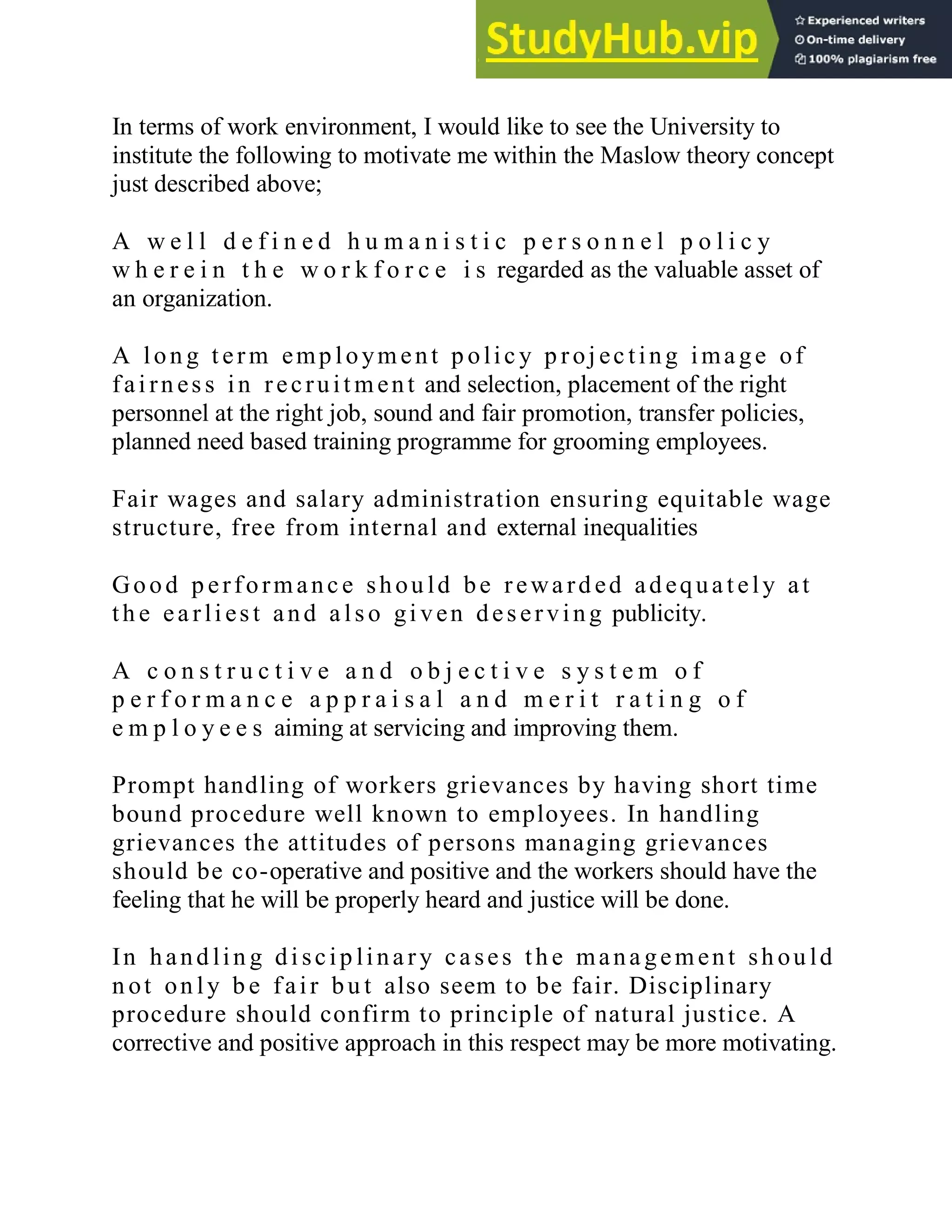 In terms of work environment, I would like to see the University to
institute the following to motivate me within the Maslow theory concept
just described above;
A w e l l d e f i n e d h u m a n i s t i c p e r s o n n e l p o l i c y
w h e r e i n t h e w o r k f o r c e i s regarded as the valuable asset of
an organization.
A lon g t erm emp loyment p olic y p roj ec ting ima ge of
fai rn ess in recruit ment and selection, placement of the right
personnel at the right job, sound and fair promotion, transfer policies,
planned need based training programme for grooming employees.
Fair wages and salary administration ensuring equitable wage
structure, free from internal and external inequalities
Good p erformanc e shou ld be rewa rd ed ad equa t ely at
th e ea rli est and a lso gi ven deserving publicity.
A c o n s t r u c t i v e a n d o b j e c t i v e s y s t e m o f
p e r f o r m a n c e a p p r a i s a l a n d m e r i t r a t i n g o f
e m p l o y e e s aiming at servicing and improving them.
Prompt handling of workers grievances by having short time
bound procedure well known to employees. In handling
grievances the attitudes of persons managing grievances
should be co-operative and positive and the workers should have the
feeling that he will be properly heard and justice will be done.
In hand lin g di scip lina ry ca ses th e mana gement sh ou ld
n ot on ly b e fair bu t also seem to be fair. Disciplinary
procedure should confirm to principle of natural justice. A
corrective and positive approach in this respect may be more motivating.
 