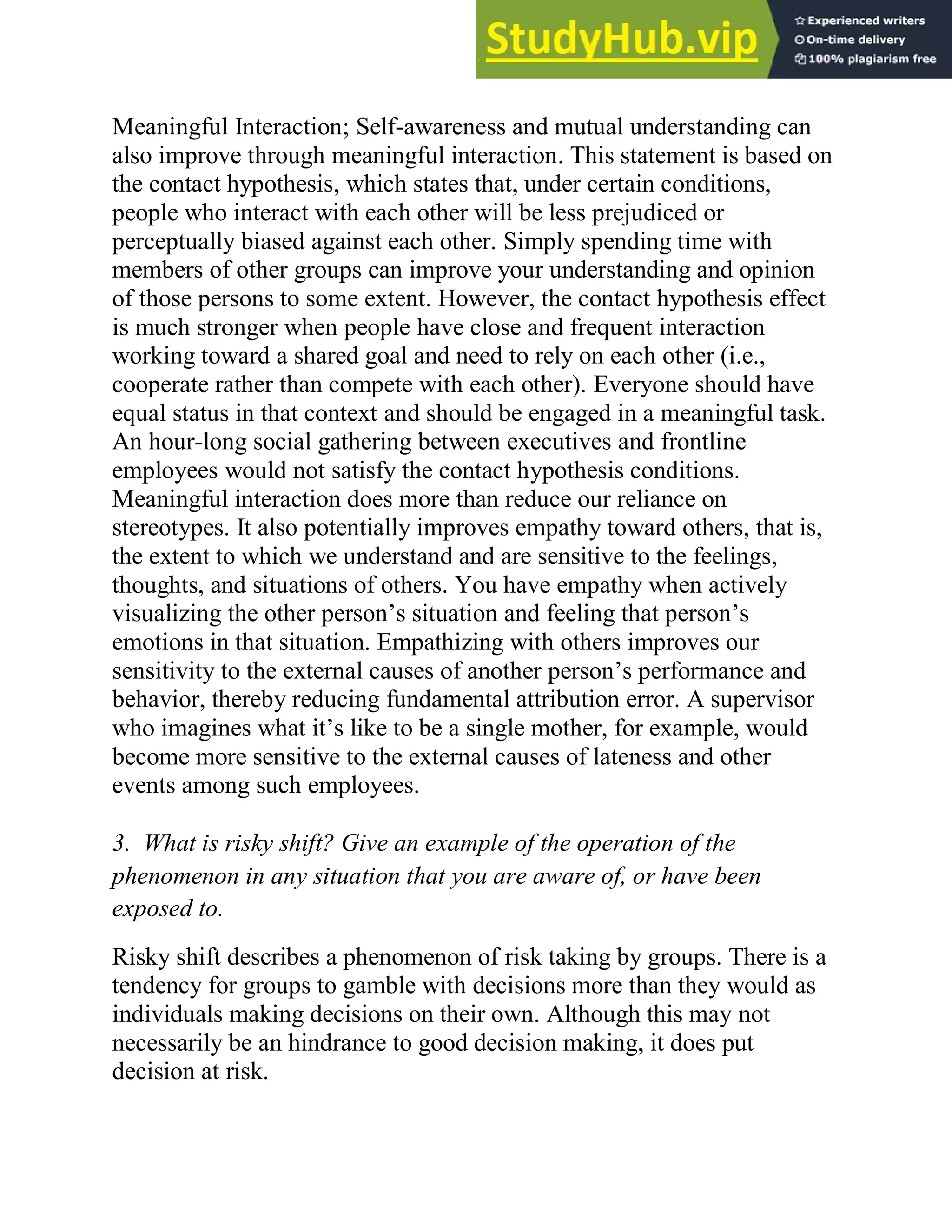 Meaningful Interaction; Self-awareness and mutual understanding can
also improve through meaningful interaction. This statement is based on
the contact hypothesis, which states that, under certain conditions,
people who interact with each other will be less prejudiced or
perceptually biased against each other. Simply spending time with
members of other groups can improve your understanding and opinion
of those persons to some extent. However, the contact hypothesis effect
is much stronger when people have close and frequent interaction
working toward a shared goal and need to rely on each other (i.e.,
cooperate rather than compete with each other). Everyone should have
equal status in that context and should be engaged in a meaningful task.
An hour-long social gathering between executives and frontline
employees would not satisfy the contact hypothesis conditions.
Meaningful interaction does more than reduce our reliance on
stereotypes. It also potentially improves empathy toward others, that is,
the extent to which we understand and are sensitive to the feelings,
thoughts, and situations of others. You have empathy when actively
visualizing the other person‘s situation and feeling that person‘s
emotions in that situation. Empathizing with others improves our
sensitivity to the external causes of another person‘s performance and
behavior, thereby reducing fundamental attribution error. A supervisor
who imagines what it‘s like to be a single mother, for example, would
become more sensitive to the external causes of lateness and other
events among such employees.
3. What is risky shift? Give an example of the operation of the
phenomenon in any situation that you are aware of, or have been
exposed to.
Risky shift describes a phenomenon of risk taking by groups. There is a
tendency for groups to gamble with decisions more than they would as
individuals making decisions on their own. Although this may not
necessarily be an hindrance to good decision making, it does put
decision at risk.
 