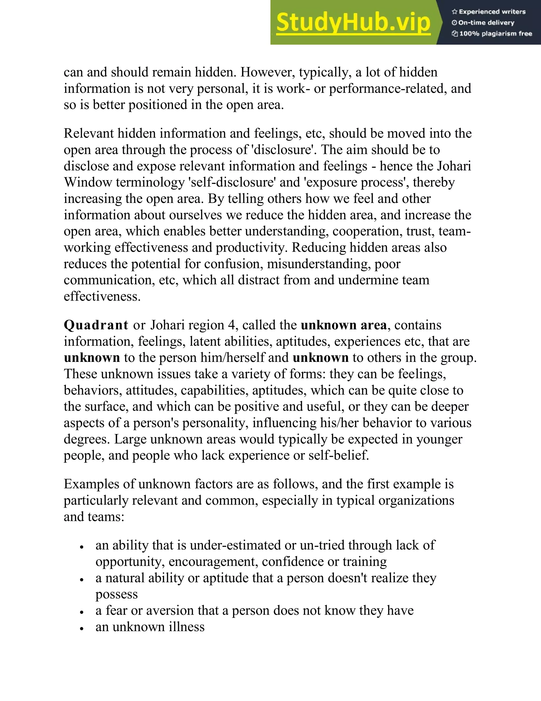 can and should remain hidden. However, typically, a lot of hidden
information is not very personal, it is work- or performance-related, and
so is better positioned in the open area.
Relevant hidden information and feelings, etc, should be moved into the
open area through the process of 'disclosure'. The aim should be to
disclose and expose relevant information and feelings - hence the Johari
Window terminology 'self-disclosure' and 'exposure process', thereby
increasing the open area. By telling others how we feel and other
information about ourselves we reduce the hidden area, and increase the
open area, which enables better understanding, cooperation, trust, team-
working effectiveness and productivity. Reducing hidden areas also
reduces the potential for confusion, misunderstanding, poor
communication, etc, which all distract from and undermine team
effectiveness.
Quadrant or Johari region 4, called the unknown area, contains
information, feelings, latent abilities, aptitudes, experiences etc, that are
unknown to the person him/herself and unknown to others in the group.
These unknown issues take a variety of forms: they can be feelings,
behaviors, attitudes, capabilities, aptitudes, which can be quite close to
the surface, and which can be positive and useful, or they can be deeper
aspects of a person's personality, influencing his/her behavior to various
degrees. Large unknown areas would typically be expected in younger
people, and people who lack experience or self-belief.
Examples of unknown factors are as follows, and the first example is
particularly relevant and common, especially in typical organizations
and teams:
 an ability that is under-estimated or un-tried through lack of
opportunity, encouragement, confidence or training
 a natural ability or aptitude that a person doesn't realize they
possess
 a fear or aversion that a person does not know they have
 an unknown illness
 