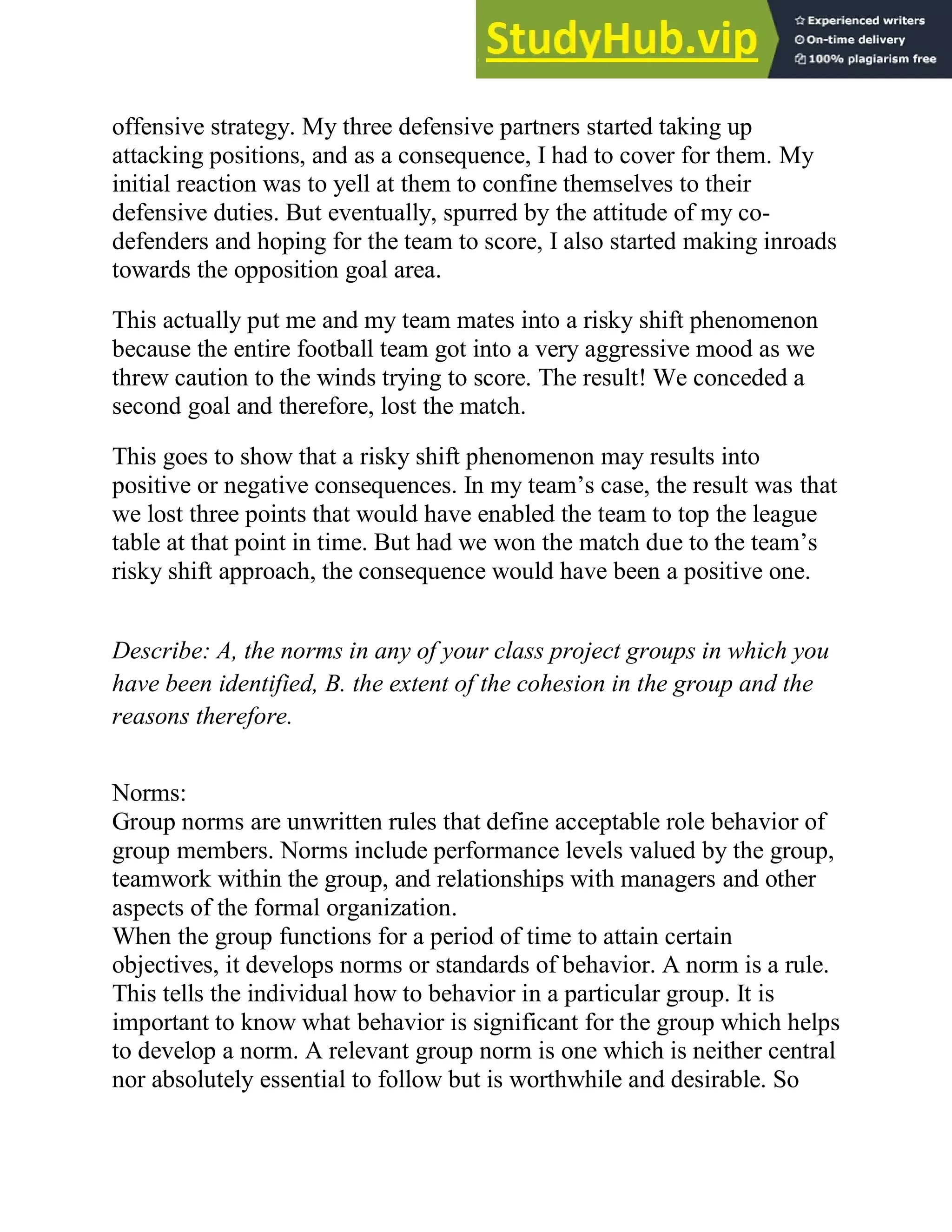 offensive strategy. My three defensive partners started taking up
attacking positions, and as a consequence, I had to cover for them. My
initial reaction was to yell at them to confine themselves to their
defensive duties. But eventually, spurred by the attitude of my co-
defenders and hoping for the team to score, I also started making inroads
towards the opposition goal area.
This actually put me and my team mates into a risky shift phenomenon
because the entire football team got into a very aggressive mood as we
threw caution to the winds trying to score. The result! We conceded a
second goal and therefore, lost the match.
This goes to show that a risky shift phenomenon may results into
positive or negative consequences. In my team‘s case, the result was that
we lost three points that would have enabled the team to top the league
table at that point in time. But had we won the match due to the team‘s
risky shift approach, the consequence would have been a positive one.
Describe: A, the norms in any of your class project groups in which you
have been identified, B. the extent of the cohesion in the group and the
reasons therefore.
Norms:
Group norms are unwritten rules that define acceptable role behavior of
group members. Norms include performance levels valued by the group,
teamwork within the group, and relationships with managers and other
aspects of the formal organization.
When the group functions for a period of time to attain certain
objectives, it develops norms or standards of behavior. A norm is a rule.
This tells the individual how to behavior in a particular group. It is
important to know what behavior is significant for the group which helps
to develop a norm. A relevant group norm is one which is neither central
nor absolutely essential to follow but is worthwhile and desirable. So
 