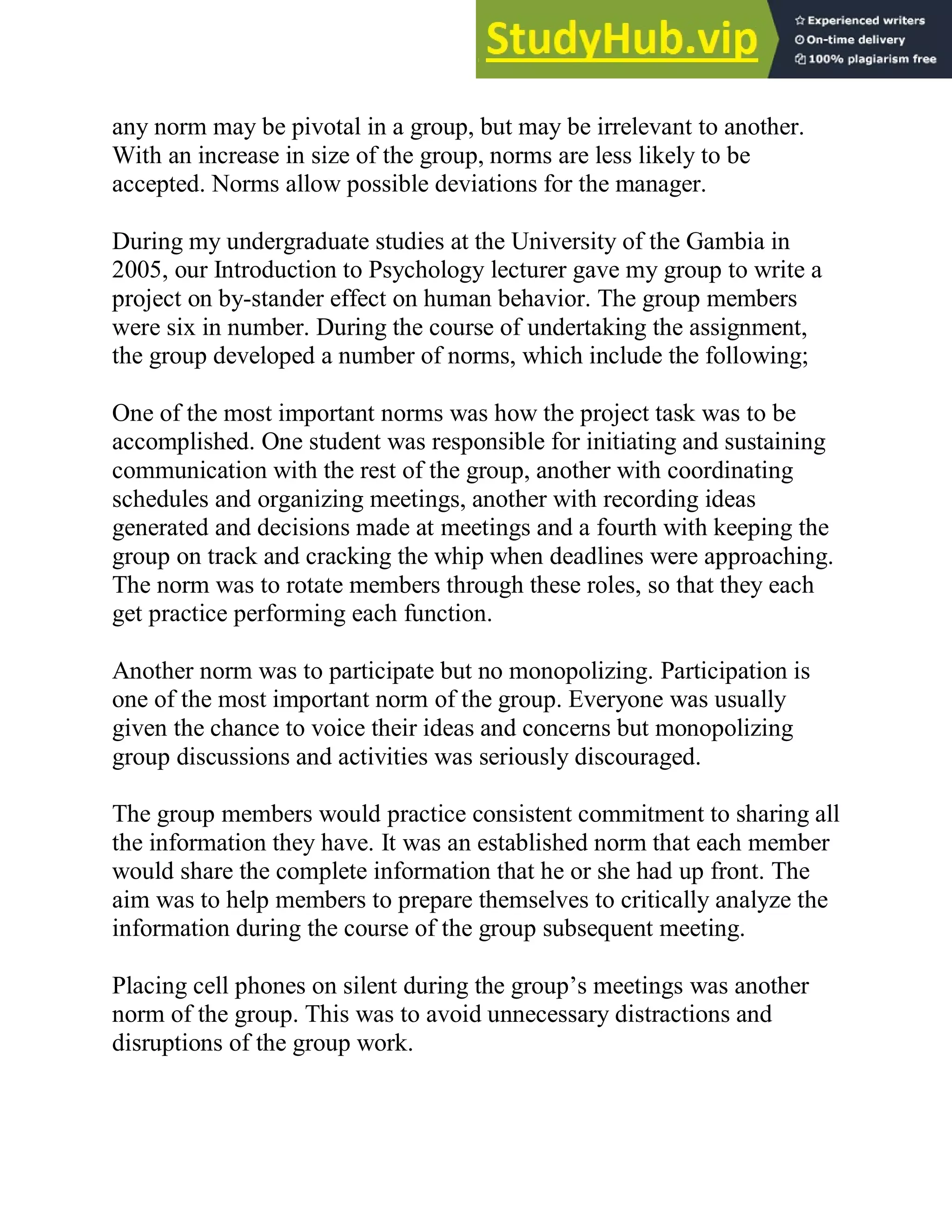 any norm may be pivotal in a group, but may be irrelevant to another.
With an increase in size of the group, norms are less likely to be
accepted. Norms allow possible deviations for the manager.
During my undergraduate studies at the University of the Gambia in
2005, our Introduction to Psychology lecturer gave my group to write a
project on by-stander effect on human behavior. The group members
were six in number. During the course of undertaking the assignment,
the group developed a number of norms, which include the following;
One of the most important norms was how the project task was to be
accomplished. One student was responsible for initiating and sustaining
communication with the rest of the group, another with coordinating
schedules and organizing meetings, another with recording ideas
generated and decisions made at meetings and a fourth with keeping the
group on track and cracking the whip when deadlines were approaching.
The norm was to rotate members through these roles, so that they each
get practice performing each function.
Another norm was to participate but no monopolizing. Participation is
one of the most important norm of the group. Everyone was usually
given the chance to voice their ideas and concerns but monopolizing
group discussions and activities was seriously discouraged.
The group members would practice consistent commitment to sharing all
the information they have. It was an established norm that each member
would share the complete information that he or she had up front. The
aim was to help members to prepare themselves to critically analyze the
information during the course of the group subsequent meeting.
Placing cell phones on silent during the group‘s meetings was another
norm of the group. This was to avoid unnecessary distractions and
disruptions of the group work.
 