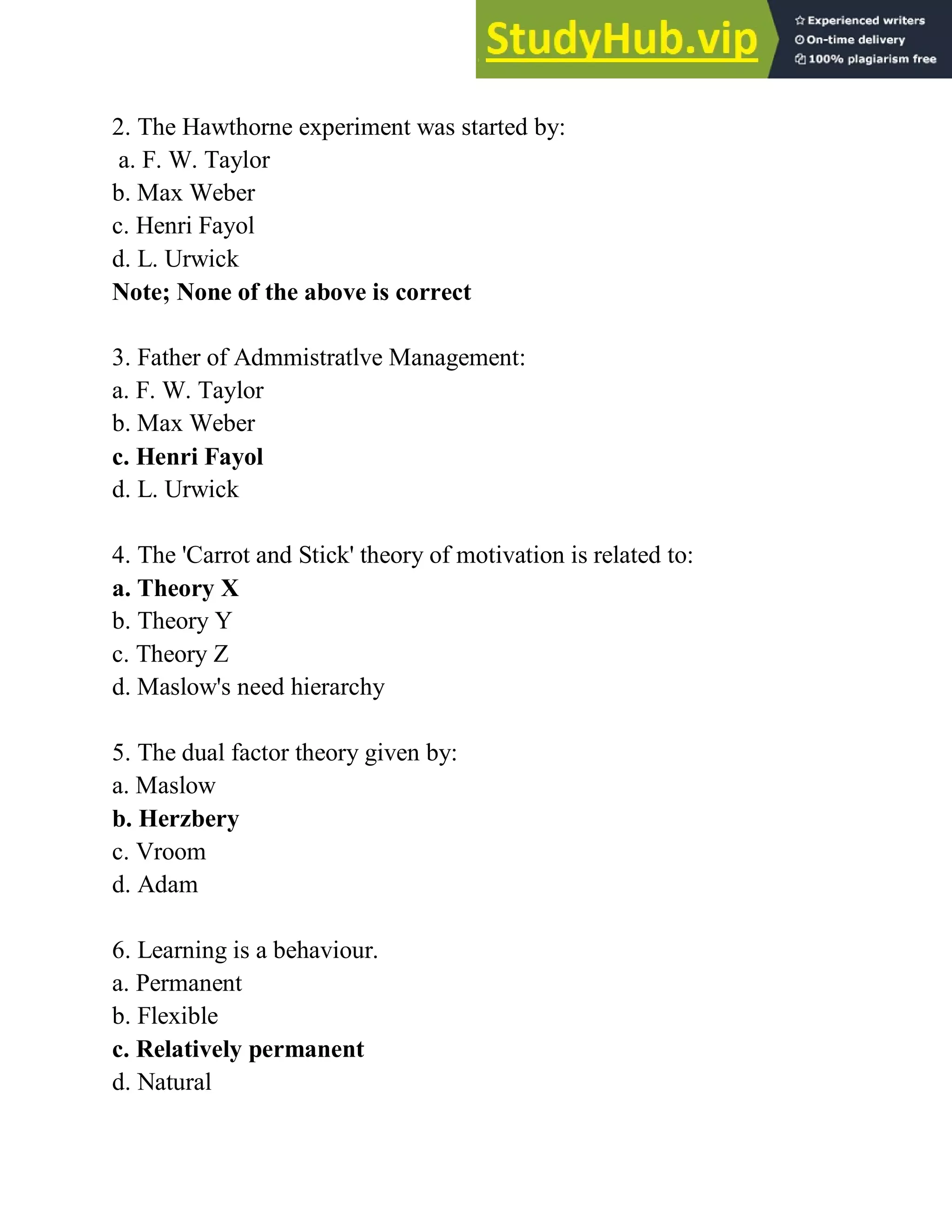 2. The Hawthorne experiment was started by:
a. F. W. Taylor
b. Max Weber
c. Henri Fayol
d. L. Urwick
Note; None of the above is correct
3. Father of Admmistratlve Management:
a. F. W. Taylor
b. Max Weber
c. Henri Fayol
d. L. Urwick
4. The 'Carrot and Stick' theory of motivation is related to:
a. Theory X
b. Theory Y
c. Theory Z
d. Maslow's need hierarchy
5. The dual factor theory given by:
a. Maslow
b. Herzbery
c. Vroom
d. Adam
6. Learning is a behaviour.
a. Permanent
b. Flexible
c. Relatively permanent
d. Natural
 