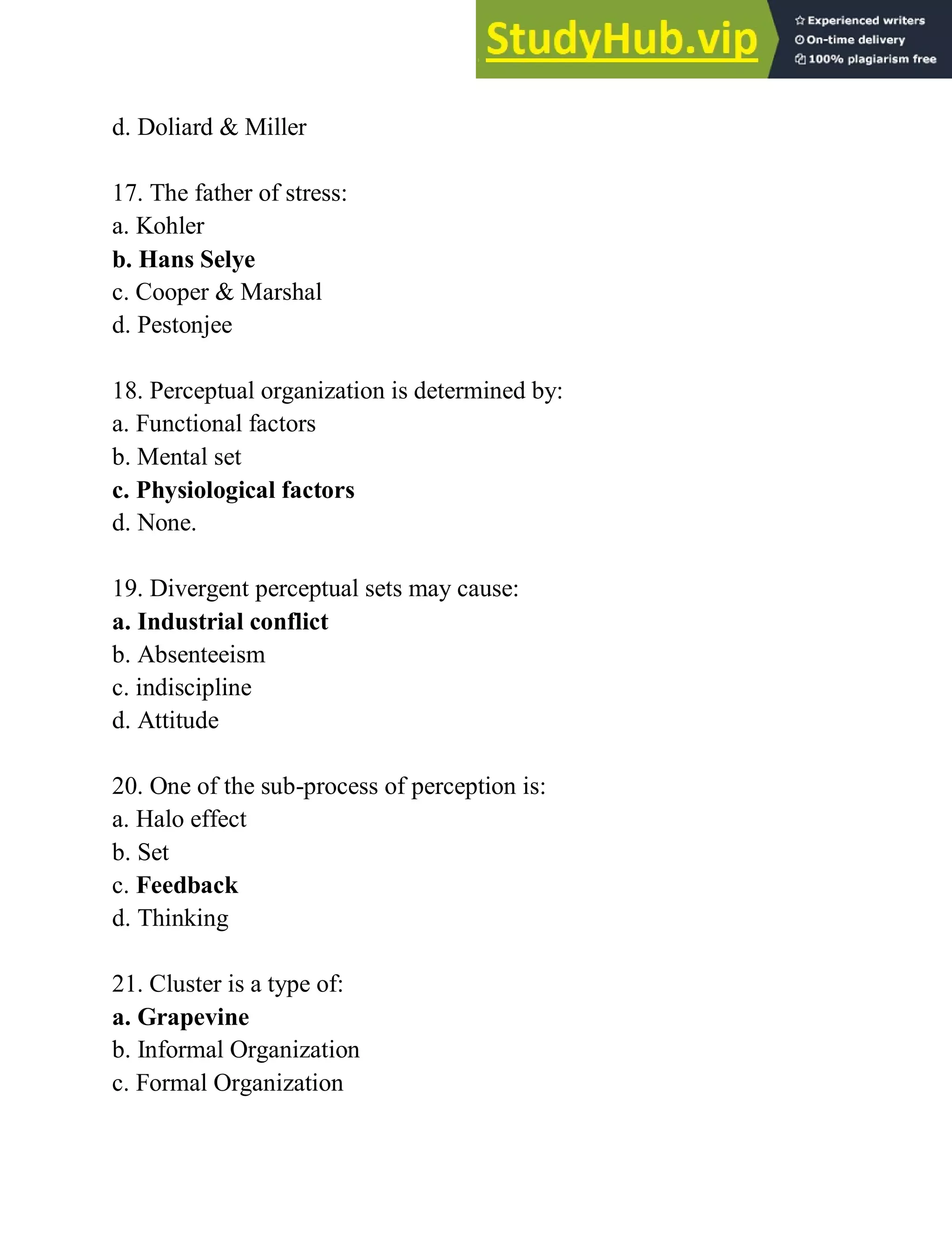d. Doliard & Miller
17. The father of stress:
a. Kohler
b. Hans Selye
c. Cooper & Marshal
d. Pestonjee
18. Perceptual organization is determined by:
a. Functional factors
b. Mental set
c. Physiological factors
d. None.
19. Divergent perceptual sets may cause:
a. Industrial conflict
b. Absenteeism
c. indiscipline
d. Attitude
20. One of the sub-process of perception is:
a. Halo effect
b. Set
c. Feedback
d. Thinking
21. Cluster is a type of:
a. Grapevine
b. Informal Organization
c. Formal Organization
 