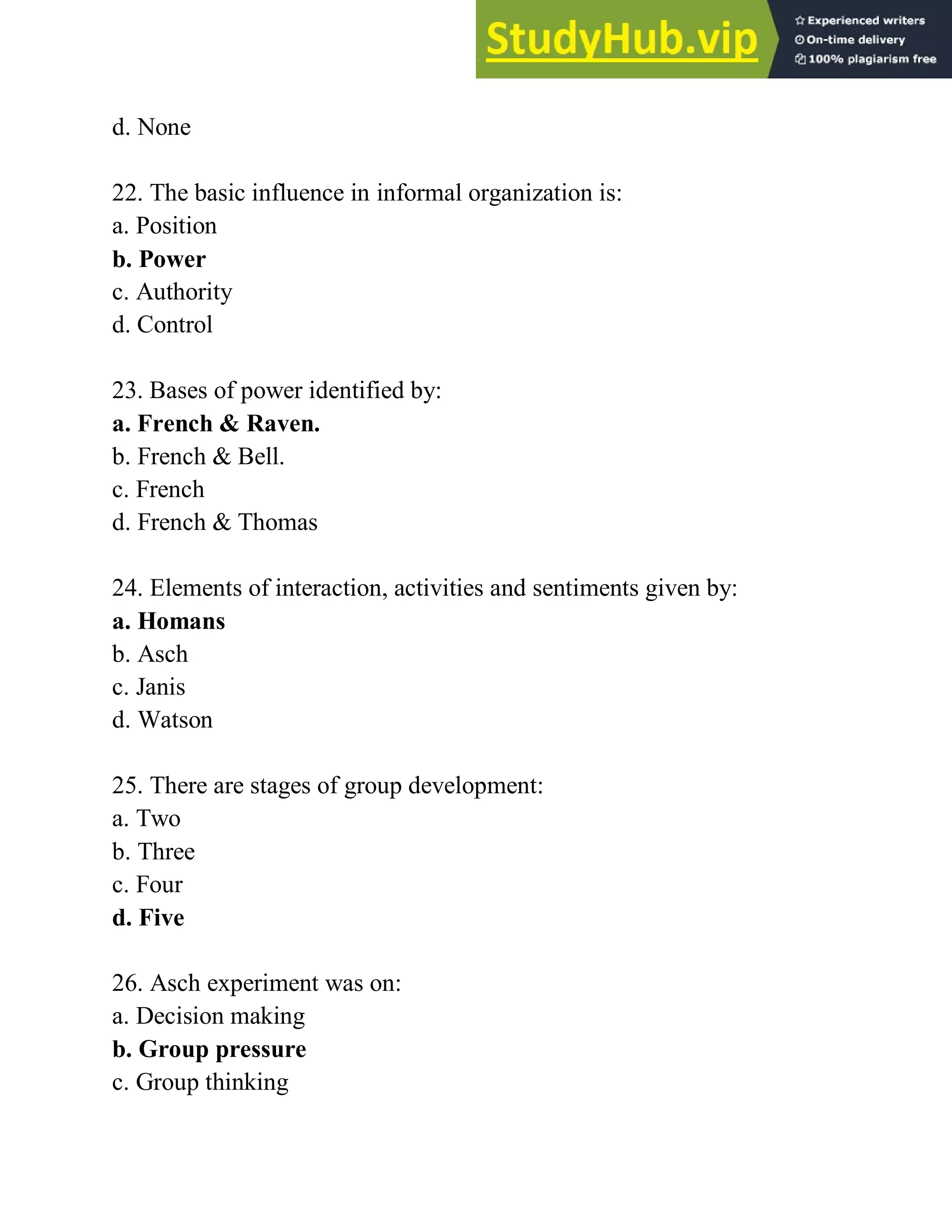 d. None
22. The basic influence in informal organization is:
a. Position
b. Power
c. Authority
d. Control
23. Bases of power identified by:
a. French & Raven.
b. French & Bell.
c. French
d. French & Thomas
24. Elements of interaction, activities and sentiments given by:
a. Homans
b. Asch
c. Janis
d. Watson
25. There are stages of group development:
a. Two
b. Three
c. Four
d. Five
26. Asch experiment was on:
a. Decision making
b. Group pressure
c. Group thinking
 