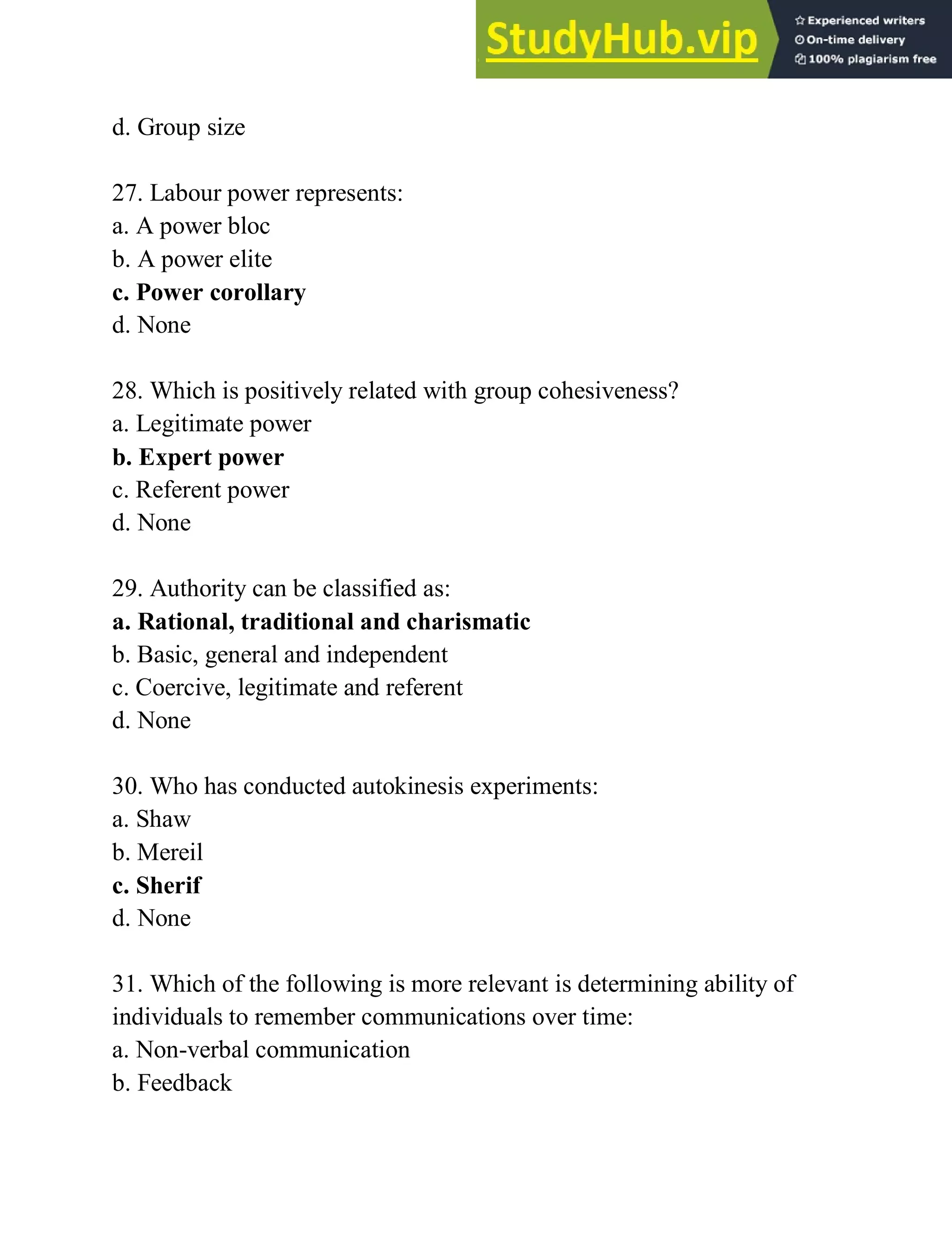 d. Group size
27. Labour power represents:
a. A power bloc
b. A power elite
c. Power corollary
d. None
28. Which is positively related with group cohesiveness?
a. Legitimate power
b. Expert power
c. Referent power
d. None
29. Authority can be classified as:
a. Rational, traditional and charismatic
b. Basic, general and independent
c. Coercive, legitimate and referent
d. None
30. Who has conducted autokinesis experiments:
a. Shaw
b. Mereil
c. Sherif
d. None
31. Which of the following is more relevant is determining ability of
individuals to remember communications over time:
a. Non-verbal communication
b. Feedback
 