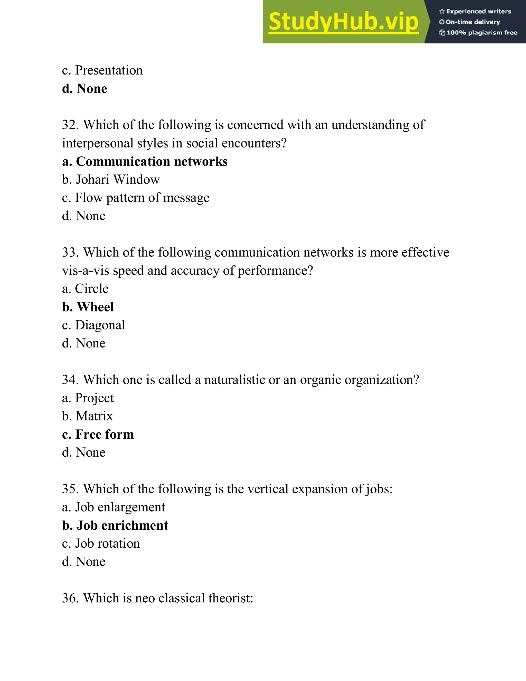 c. Presentation
d. None
32. Which of the following is concerned with an understanding of
interpersonal styles in social encounters?
a. Communication networks
b. Johari Window
c. Flow pattern of message
d. None
33. Which of the following communication networks is more effective
vis-a-vis speed and accuracy of performance?
a. Circle
b. Wheel
c. Diagonal
d. None
34. Which one is called a naturalistic or an organic organization?
a. Project
b. Matrix
c. Free form
d. None
35. Which of the following is the vertical expansion of jobs:
a. Job enlargement
b. Job enrichment
c. Job rotation
d. None
36. Which is neo classical theorist:
 