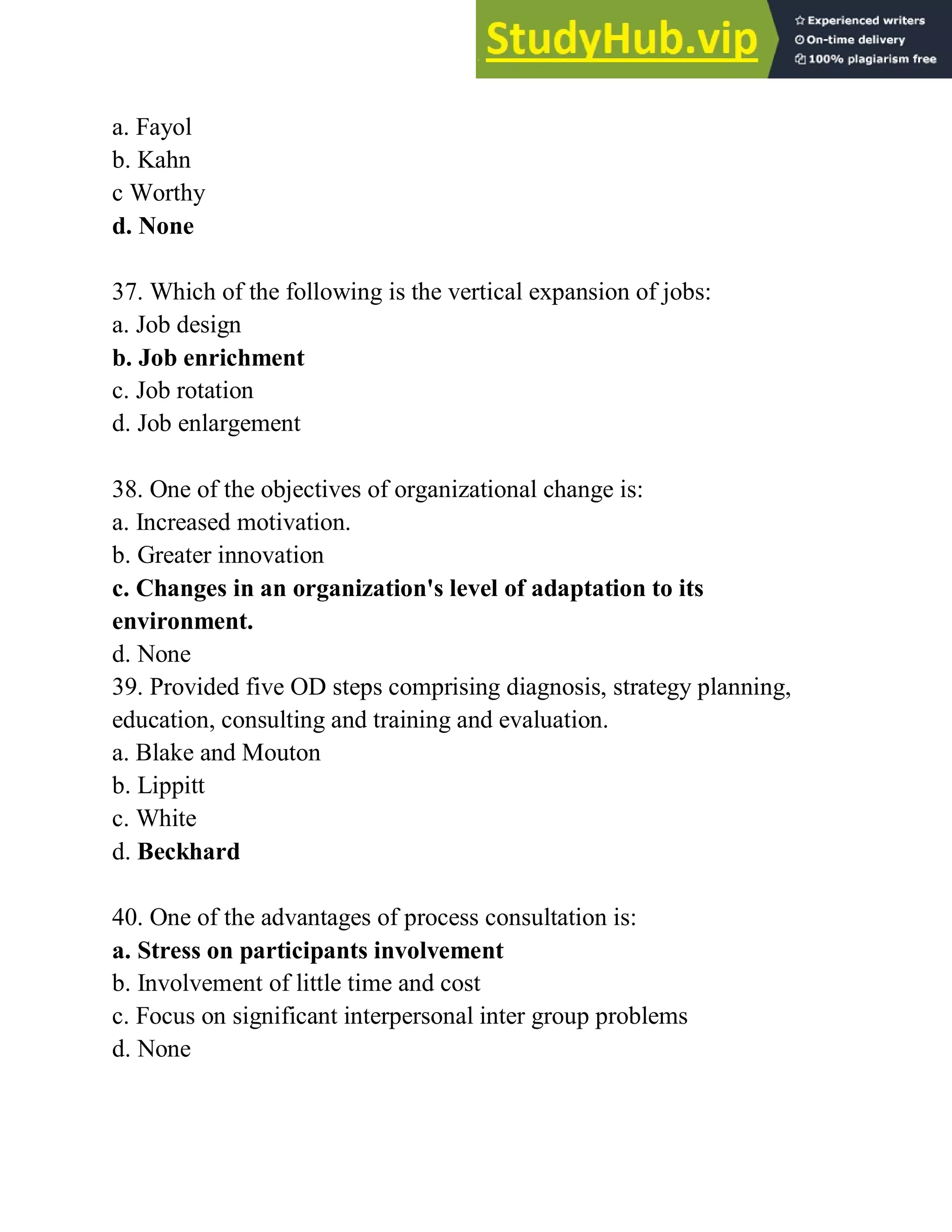 a. Fayol
b. Kahn
c Worthy
d. None
37. Which of the following is the vertical expansion of jobs:
a. Job design
b. Job enrichment
c. Job rotation
d. Job enlargement
38. One of the objectives of organizational change is:
a. Increased motivation.
b. Greater innovation
c. Changes in an organization's level of adaptation to its
environment.
d. None
39. Provided five OD steps comprising diagnosis, strategy planning,
education, consulting and training and evaluation.
a. Blake and Mouton
b. Lippitt
c. White
d. Beckhard
40. One of the advantages of process consultation is:
a. Stress on participants involvement
b. Involvement of little time and cost
c. Focus on significant interpersonal inter group problems
d. None
 