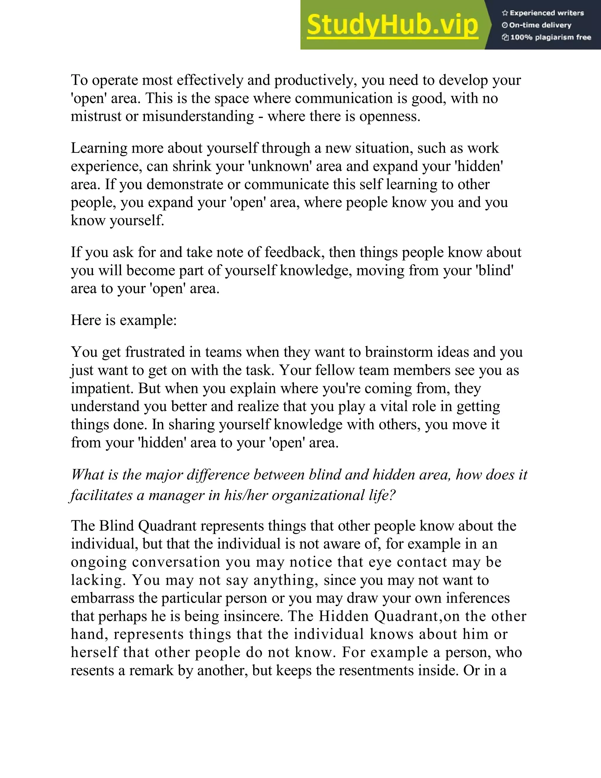 To operate most effectively and productively, you need to develop your
'open' area. This is the space where communication is good, with no
mistrust or misunderstanding - where there is openness.
Learning more about yourself through a new situation, such as work
experience, can shrink your 'unknown' area and expand your 'hidden'
area. If you demonstrate or communicate this self learning to other
people, you expand your 'open' area, where people know you and you
know yourself.
If you ask for and take note of feedback, then things people know about
you will become part of yourself knowledge, moving from your 'blind'
area to your 'open' area.
Here is example:
You get frustrated in teams when they want to brainstorm ideas and you
just want to get on with the task. Your fellow team members see you as
impatient. But when you explain where you're coming from, they
understand you better and realize that you play a vital role in getting
things done. In sharing yourself knowledge with others, you move it
from your 'hidden' area to your 'open' area.
What is the major difference between blind and hidden area, how does it
facilitates a manager in his/her organizational life?
The Blind Quadrant represents things that other people know about the
individual, but that the individual is not aware of, for example in an
ongoing conversation you may notice that eye contact may be
lacking. You may not say anything, since you may not want to
embarrass the particular person or you may draw your own inferences
that perhaps he is being insincere. The Hidden Quadrant,on the other
hand, represents things that the individual knows about him or
herself that other people do not know. For example a person, who
resents a remark by another, but keeps the resentments inside. Or in a
 