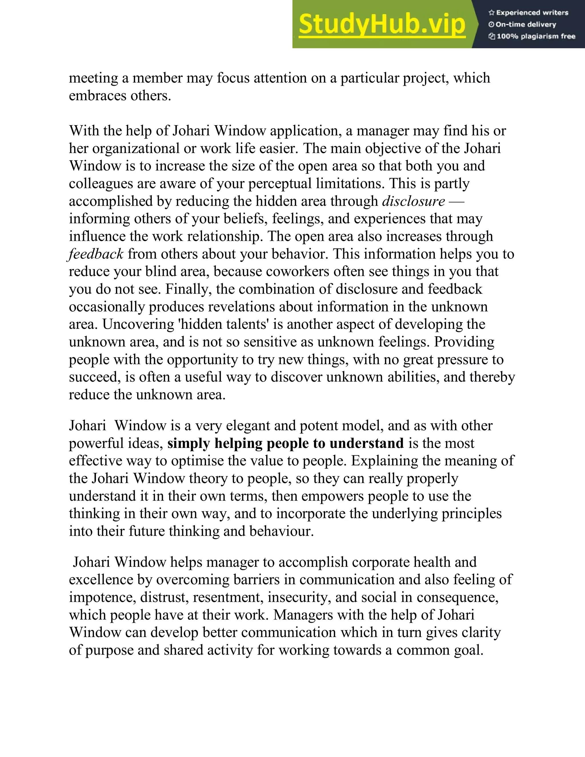 meeting a member may focus attention on a particular project, which
embraces others.
With the help of Johari Window application, a manager may find his or
her organizational or work life easier. The main objective of the Johari
Window is to increase the size of the open area so that both you and
colleagues are aware of your perceptual limitations. This is partly
accomplished by reducing the hidden area through disclosure —
informing others of your beliefs, feelings, and experiences that may
influence the work relationship. The open area also increases through
feedback from others about your behavior. This information helps you to
reduce your blind area, because coworkers often see things in you that
you do not see. Finally, the combination of disclosure and feedback
occasionally produces revelations about information in the unknown
area. Uncovering 'hidden talents' is another aspect of developing the
unknown area, and is not so sensitive as unknown feelings. Providing
people with the opportunity to try new things, with no great pressure to
succeed, is often a useful way to discover unknown abilities, and thereby
reduce the unknown area.
Johari Window is a very elegant and potent model, and as with other
powerful ideas, simply helping people to understand is the most
effective way to optimise the value to people. Explaining the meaning of
the Johari Window theory to people, so they can really properly
understand it in their own terms, then empowers people to use the
thinking in their own way, and to incorporate the underlying principles
into their future thinking and behaviour.
Johari Window helps manager to accomplish corporate health and
excellence by overcoming barriers in communication and also feeling of
impotence, distrust, resentment, insecurity, and social in consequence,
which people have at their work. Managers with the help of Johari
Window can develop better communication which in turn gives clarity
of purpose and shared activity for working towards a common goal.
 