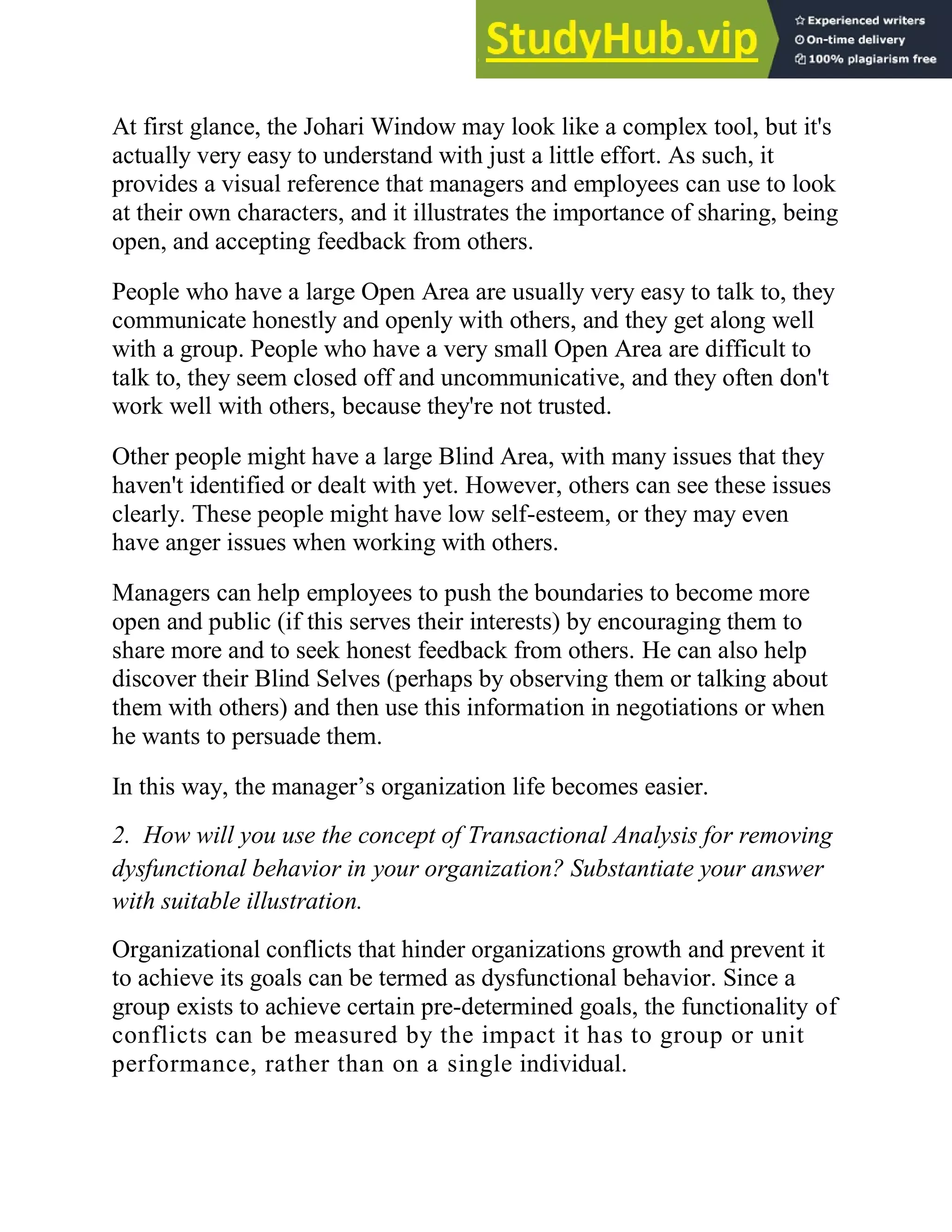 At first glance, the Johari Window may look like a complex tool, but it's
actually very easy to understand with just a little effort. As such, it
provides a visual reference that managers and employees can use to look
at their own characters, and it illustrates the importance of sharing, being
open, and accepting feedback from others.
People who have a large Open Area are usually very easy to talk to, they
communicate honestly and openly with others, and they get along well
with a group. People who have a very small Open Area are difficult to
talk to, they seem closed off and uncommunicative, and they often don't
work well with others, because they're not trusted.
Other people might have a large Blind Area, with many issues that they
haven't identified or dealt with yet. However, others can see these issues
clearly. These people might have low self-esteem, or they may even
have anger issues when working with others.
Managers can help employees to push the boundaries to become more
open and public (if this serves their interests) by encouraging them to
share more and to seek honest feedback from others. He can also help
discover their Blind Selves (perhaps by observing them or talking about
them with others) and then use this information in negotiations or when
he wants to persuade them.
In this way, the manager‘s organization life becomes easier.
2. How will you use the concept of Transactional Analysis for removing
dysfunctional behavior in your organization? Substantiate your answer
with suitable illustration.
Organizational conflicts that hinder organizations growth and prevent it
to achieve its goals can be termed as dysfunctional behavior. Since a
group exists to achieve certain pre-determined goals, the functionality of
conflicts can be measured by the impact it has to group or unit
performance, rather than on a single individual.
 