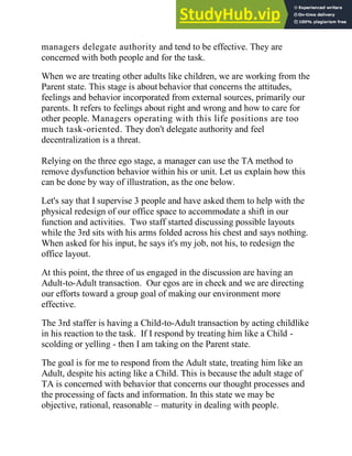 managers delegate authority and tend to be effective. They are
concerned with both people and for the task.
When we are treating other adults like children, we are working from the
Parent state. This stage is about behavior that concerns the attitudes,
feelings and behavior incorporated from external sources, primarily our
parents. It refers to feelings about right and wrong and how to care for
other people. Managers operating with this life positions are too
much task-oriented. They don't delegate authority and feel
decentralization is a threat.
Relying on the three ego stage, a manager can use the TA method to
remove dysfunction behavior within his or unit. Let us explain how this
can be done by way of illustration, as the one below.
Let's say that I supervise 3 people and have asked them to help with the
physical redesign of our office space to accommodate a shift in our
function and activities. Two staff started discussing possible layouts
while the 3rd sits with his arms folded across his chest and says nothing.
When asked for his input, he says it's my job, not his, to redesign the
office layout.
At this point, the three of us engaged in the discussion are having an
Adult-to-Adult transaction. Our egos are in check and we are directing
our efforts toward a group goal of making our environment more
effective.
The 3rd staffer is having a Child-to-Adult transaction by acting childlike
in his reaction to the task. If I respond by treating him like a Child -
scolding or yelling - then I am taking on the Parent state.
The goal is for me to respond from the Adult state, treating him like an
Adult, despite his acting like a Child. This is because the adult stage of
TA is concerned with behavior that concerns our thought processes and
the processing of facts and information. In this state we may be
objective, rational, reasonable – maturity in dealing with people.
 
