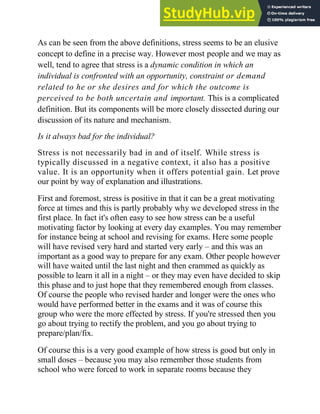 As can be seen from the above definitions, stress seems to be an elusive
concept to define in a precise way. However most people and we may as
well, tend to agree that stress is a dynamic condition in which an
individual is confronted with an opportunity, constraint or demand
related to he or she desires and for which the outcome is
perceived to be both uncertain and important. This is a complicated
definition. But its components will be more closely dissected during our
discussion of its nature and mechanism.
Is it always bad for the individual?
Stress is not necessarily bad in and of itself. While stress is
typically discussed in a negative context, it also has a positive
value. It is an opportunity when it offers potential gain. Let prove
our point by way of explanation and illustrations.
First and foremost, stress is positive in that it can be a great motivating
force at times and this is partly probably why we developed stress in the
first place. In fact it's often easy to see how stress can be a useful
motivating factor by looking at every day examples. You may remember
for instance being at school and revising for exams. Here some people
will have revised very hard and started very early – and this was an
important as a good way to prepare for any exam. Other people however
will have waited until the last night and then crammed as quickly as
possible to learn it all in a night – or they may even have decided to skip
this phase and to just hope that they remembered enough from classes.
Of course the people who revised harder and longer were the ones who
would have performed better in the exams and it was of course this
group who were the more effected by stress. If you're stressed then you
go about trying to rectify the problem, and you go about trying to
prepare/plan/fix.
Of course this is a very good example of how stress is good but only in
small doses – because you may also remember those students from
school who were forced to work in separate rooms because they
 