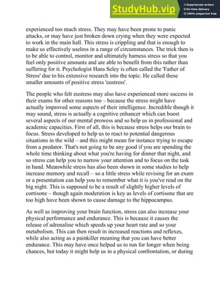 experienced too much stress. They may have been prone to panic
attacks, or may have just broken down crying when they were expected
to work in the main hall. This stress is crippling and that is enough to
make us effectively useless in a range of circumstances. The trick then is
to be able to control, monitor and ultimately harness stress so that you
feel only positive amounts and are able to benefit from this rather than
suffering for it. Psychologist Hans Seley is often called the 'Father of
Stress' due to his extensive research into the topic. He called these
smaller amounts of positive stress 'eustress'.
The people who felt eustress may also have experienced more success in
their exams for other reasons too – because the stress might have
actually improved some aspects of their intelligence. Incredible though it
may sound, stress is actually a cognitive enhancer which can boost
several aspects of our mental prowess and so help us in professional and
academic capacities. First of all, this is because stress helps our brain to
focus. Stress developed to help us to react to potential dangerous
situations in the wild – and this might mean for instance trying to escape
from a predator. That's not going to be any good if you are spending the
whole time thinking about what you're having for dinner that night, and
so stress can help you to narrow your attention and to focus on the task
in hand. Meanwhile stress has also been shown in some studies to help
increase memory and recall – so a little stress while revising for an exam
or a presentation can help you to remember what it is you've read on the
big night. This is supposed to be a result of slightly higher levels of
cortisone – though again moderation is key as levels of cortisone that are
too high have been shown to cause damage to the hippocampus.
As well as improving your brain function, stress can also increase your
physical performance and endurance. This is because it causes the
release of adrenaline which speeds up your heart rate and so your
metabolism. This can then result in increased reactions and reflexes,
while also acting as a painkiller meaning that you can have better
endurance. This may have once helped us to run for longer when being
chances, but today it might help us in a physical confrontation, or during
 