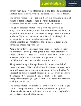 person may perceive a stressor as a challenge to overcome;
another person may perceive the same stressor as a threat.
The stress response mechanism has both physiological and
psychological aspects. These psychophysiological
responses lead to behavior focused on the stressor.
The physiological response to perceived stress is an
integrated set of bodily functions that prepare the body to
respond to the stressor. The bodily changes ready a person
to either fight the stressor or run from it. Although the
response involves a complex network of
neurophysiological reactions, the immediate reaction to
perceived stress happens fast.
People have different stress responses to ev ents in their
environment. Some people quickly feel high amounts of
stress. Others feel less stress or no stress at all. Variations
in stress responses are related to a person‘s skills,
abilities, and experiences with those events.
The general adaptation syndrome is an early model of
stress response. This model views the stress response as a
natural human adaptation to a stressor in the individual‘s
physical or psychological environment. A person adapts to
the stressor by choosing behavior that lets her eith er
change the stressor (a fight response) or leave the stressor
(a flight response).
The stress response unfolds in three closely related stages.
The first stage is alarm. The body prepares to fight or
adjust to the stressor by increasing heart rate, respiration,
muscle tension, and blood sugar.
 