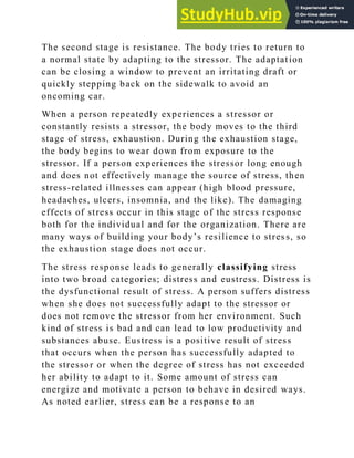 The second stage is resistance. The body tries to return to
a normal state by adapting to the stressor. The adaptation
can be closing a window to prevent an irritating draft or
quickly stepping back on the sidewalk to avoid an
oncoming car.
When a person repeatedly experiences a stressor or
constantly resists a stressor, the body moves to the third
stage of stress, exhaustion. During the exhaustion stage,
the body begins to wear down from exposure to the
stressor. If a person experiences the stressor long enough
and does not effectively manage the source of stress, then
stress-related illnesses can appear (high blood pressure,
headaches, ulcers, insomnia, and the like). The damaging
effects of stress occur in this stage of the stress response
both for the individual and for the organization. There are
many ways of building your body‘s resilience to stress, so
the exhaustion stage does not occur.
The stress response leads to generally classifying stress
into two broad categories; distress and eustress. Distress is
the dysfunctional result of stress. A person suffers distress
when she does not successfully adapt to the stressor or
does not remove the stressor from her environment. Such
kind of stress is bad and can lead to low productivity and
substances abuse. Eustress is a positive result of stress
that occurs when the person has successfully adapted to
the stressor or when the degree of stress has not exceeded
her ability to adapt to it. Some amount of stress can
energize and motivate a person to behave in desired ways.
As noted earlier, stress can be a response to an
 