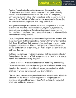 Another form of episodic acute stress comes from ceaseless worry.
"Worry warts" see disaster around every corner and pessimistically
forecast catastrophe in every situation. The world is a dangerous,
unrewarding, punitive place where something awful is always about to
happen. These "awfulizers" also tend to be over aroused and tense, but
are more anxious and depressed than angry and hostile.
The symptoms of episodic acute stress are the symptoms of extended
over arousal: persistent tension headaches, migraines, hypertension,
chest pain and heart disease. Treating episodic acute stress requires
intervention on a number of levels, generally requiring professional help,
which may take many months.
Often, lifestyle and personality issues are so ingrained and habitual with
these individuals that they see nothing wrong with the way they conduct
their lives. They blame their woes on other people and external events.
Frequently, they see their lifestyle, their patterns of interacting with
others, and their ways of perceiving the world as part and parcel of who
and what they are.
Sufferers can be fiercely resistant to change. Only the promise of relief
from pain and discomfort of their symptoms can keep them in treatment
and on track in their recovery program.
Chronic stress- While acute stress can be thrilling and exciting,
chronic stress is not. This is the grinding stress that wears people away
day after day, year after year. Chronic stress destroys bodies, minds
and lives. It wreaks havoc through long-term attrition.
Chronic stress comes when a person never sees a way out of a miserable
situation. It's the stress of unrelenting demands and pressures for
seemingly interminable periods of time. With no hope, the individual
gives up searching for solutions.
 