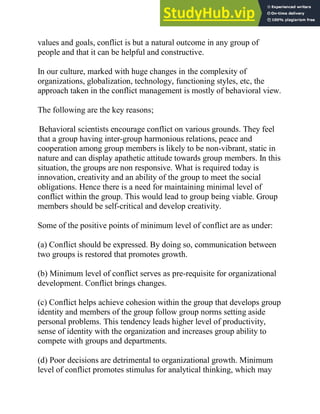 values and goals, conflict is but a natural outcome in any group of
people and that it can be helpful and constructive.
In our culture, marked with huge changes in the complexity of
organizations, globalization, technology, functioning styles, etc, the
approach taken in the conflict management is mostly of behavioral view.
The following are the key reasons;
Behavioral scientists encourage conflict on various grounds. They feel
that a group having inter-group harmonious relations, peace and
cooperation among group members is likely to be non-vibrant, static in
nature and can display apathetic attitude towards group members. In this
situation, the groups are non responsive. What is required today is
innovation, creativity and an ability of the group to meet the social
obligations. Hence there is a need for maintaining minimal level of
conflict within the group. This would lead to group being viable. Group
members should be self-critical and develop creativity.
Some of the positive points of minimum level of conflict are as under:
(a) Conflict should be expressed. By doing so, communication between
two groups is restored that promotes growth.
(b) Minimum level of conflict serves as pre-requisite for organizational
development. Conflict brings changes.
(c) Conflict helps achieve cohesion within the group that develops group
identity and members of the group follow group norms setting aside
personal problems. This tendency leads higher level of productivity,
sense of identity with the organization and increases group ability to
compete with groups and departments.
(d) Poor decisions are detrimental to organizational growth. Minimum
level of conflict promotes stimulus for analytical thinking, which may
 