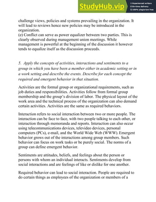 challenge views, policies and systems prevailing in the organization. It
will lead to reviews hence new policies may be introduced in the
organization.
(e) Conflict can serve as power equalizer between two parties. This is
clearly observed during management union meetings. While
management is powerful at the beginning of the discussion it however
tends to equalize itself as the discussion proceeds.
5. Apply the concepts of activities, interactions and sentiments to a
group in which you have been a member either in academic setting or in
a work setting and describe the events. Describe for each concept the
required and emergent behavior in that situation.
Activities are the formal group or organizational requirements, such as
job duties and responsibilities. Activities follow from formal group
membership and the group‘s division of labor. The physical layout of the
work area and the technical process of the organization can also demand
certain activities. Activities are the same as required behaviors.
Interaction refers to social interaction between two or more people. The
interaction can be face to face, with two people talking to each other, or
interaction through memoranda and reports. Interaction can also occur
using telecommunications devices, televideo devices, personal
computers (PCs), e-mail, and the World Wide Web (WWW). Emergent
behavior grows out of the interactions among group members. Such
behavior can focus on work tasks or be purely social. The norms of a
group can define emergent behavior.
Sentiments are attitudes, beliefs, and feelings about the person or
persons with whom an individual interacts. Sentiments develop from
social interactions and are feelings of like or dislike for one another.
Required behavior can lead to social interaction. People are required to
do certain things as employees of the organization or members of a
 