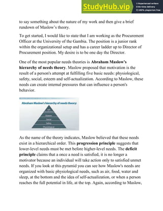 to say something about the nature of my work and then give a brief
rundown of Maslow‘s theory.
To get started, I would like to state that I am working as the Procurement
Officer at the University of the Gambia. The position is a junior rank
within the organizational setup and has a career ladder up to Director of
Procurement position. My desire is to be one day the Director.
One of the most popular needs theories is Abraham Maslow's
hierarchy of needs theory. Maslow proposed that motivation is the
result of a person's attempt at fulfilling five basic needs: physiological,
safety, social, esteem and self-actualization. According to Maslow, these
needs can create internal pressures that can influence a person's
behavior.
As the name of the theory indicates, Maslow believed that these needs
exist in a hierarchical order. This progression principle suggests that
lower-level needs must be met before higher-level needs. The deficit
principle claims that a once a need is satisfied, it is no longer a
motivator because an individual will take action only to satisfied unmet
needs. If you look at this pyramid you can see how Maslow's needs are
organized with basic physiological needs, such as air, food, water and
sleep, at the bottom and the idea of self-actualization, or when a person
reaches the full potential in life, at the top. Again, according to Maslow,
 