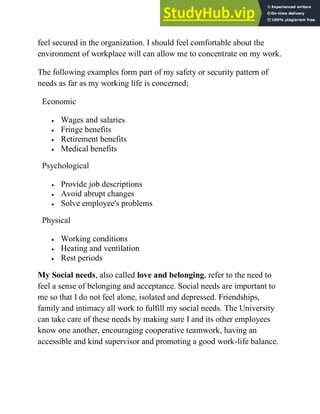 feel secured in the organization. I should feel comfortable about the
environment of workplace will can allow me to concentrate on my work.
The following examples form part of my safety or security pattern of
needs as far as my working life is concerned;
My Social needs, also called love and belonging, refer to the need to
feel a sense of belonging and acceptance. Social needs are important to
me so that I do not feel alone, isolated and depressed. Friendships,
family and intimacy all work to fulfill my social needs. The University
can take care of these needs by making sure I and its other employees
know one another, encouraging cooperative teamwork, having an
accessible and kind supervisor and promoting a good work-life balance.
Economic
 Wages and salaries
 Fringe benefits
 Retirement benefits
 Medical benefits
Psychological
 Provide job descriptions
 Avoid abrupt changes
 Solve employee's problems
Physical
 Working conditions
 Heating and ventilation
 Rest periods
 