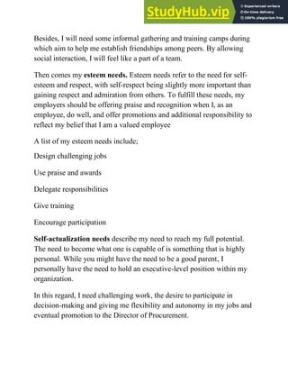Besides, I will need some informal gathering and training camps during
which aim to help me establish friendships among peers. By allowing
social interaction, I will feel like a part of a team.
Then comes my esteem needs. Esteem needs refer to the need for self-
esteem and respect, with self-respect being slightly more important than
gaining respect and admiration from others. To fulfill these needs, my
employers should be offering praise and recognition when I, as an
employee, do well, and offer promotions and additional responsibility to
reflect my belief that I am a valued employee
A list of my esteem needs include;
Design challenging jobs
Use praise and awards
Delegate responsibilities
Give training
Encourage participation
Self-actualization needs describe my need to reach my full potential.
The need to become what one is capable of is something that is highly
personal. While you might have the need to be a good parent, I
personally have the need to hold an executive-level position within my
organization.
In this regard, I need challenging work, the desire to participate in
decision-making and giving me flexibility and autonomy in my jobs and
eventual promotion to the Director of Procurement.
 