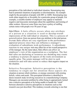perception of the individual or individual situation. Stereotyping may
lead to potential situations of prejudice or discrimination. An example
might be the perception of people with HIV or AIDS. Stereotyping may
work either negatively or favorably for a particular group of people. For
example, a sizeable number of employers may appear to maintain
negative and inaccurate stereotypes about the capabilities and training of
older workers. However some firms may have a policy of staffing
certain stores with people over 50 years of age.
Halo Effects: A ha lo effects occu rs wh en on e att ribut e
of a p erson or a situati on i s u sed t o develop overall
impressions of the individual or situation. This is a process of
generalization from one person from one attribute to the total person
or event. Halo effects are very significant in the performance
appraisal process since they can influence a manager‘s
evaluation of subordinate work performance. A subordinate
reaction to one unique trait may affect his or her overall perspective
of the manager. By the name taken, Halo effects can affect an
employee‘s view of the organization as a workplace. The fact
that sales are deeluring or resources are shrinking may create
a tendency to picture all aspects of the work environment as
equally grim. The astute manager will be alert to such
tendencies and will take action to reduce their negative impact on
the situation.
Selecti ve Perc epti on : Sel ecti ve p erc epti on is th e
t end enc y t o sin gle out for att enti on those asp ect s of a
situation or person which reinforce, or emerge consistent with existing
beliefs, values and needs. This perceptual distortion is identified in
dassis research study involving executives in a manufacturing Company.
Managers can encounter problem by either being in appropriately locked
into a selective perception or by being unable to handle the ―clash‖
between alternative selective perceptions in situations such as the
research case just described. This tendency towards selecting is one that
 