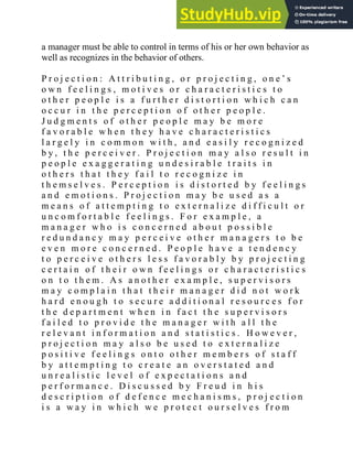 a manager must be able to control in terms of his or her own behavior as
well as recognizes in the behavior of others.
P r o j e c t i o n : A t t r i b u t i n g , o r p r o j e c t i n g , o n e ‘ s
o w n f e e l i n g s , m o t i v e s o r c h a r a c t e r i s t i c s t o
o t h e r p e o p l e i s a f u r t h e r d i s t o r t i o n w h i c h c a n
o c c u r i n t h e p e r c e p t i o n o f o t h e r p e o p l e .
J u d g m e n t s o f o t h e r p e o p l e m a y b e m o r e
f a v o r a b l e w h e n t h e y h a v e c h a r a c t e r i s t i c s
l a r g e l y i n c o m m o n w i t h , a n d e a s i l y r e c o g n i z e d
b y , t h e p e r c e i v e r . P r o j e c t i o n m a y a l s o r e s u l t i n
p e o p l e e x a g g e r a t i n g u n d e s i r a b l e t r a i t s i n
o t h e r s t h a t t h e y f a i l t o r e c o g n i z e i n
t h e m s e l v e s . P e r c e p t i o n i s d i s t o r t e d b y f e e l i n g s
a n d e m o t i o n s . P r o j e c t i o n m a y b e u s e d a s a
m e a n s o f a t t e m p t i n g t o e x t e r n a l i z e d i f f i c u l t o r
u n c o m f o r t a b l e f e e l i n g s . F o r e x a m p l e , a
m a n a g e r w h o i s c o n c e r n e d a b o u t p o s s i b l e
r e d u n d a n c y m a y p e r c e i v e o t h e r m a n a g e r s t o b e
e v e n m o r e c o n c e r n e d . P e o p l e h a v e a t e n d e n c y
t o p e r c e i v e o t h e r s l e s s f a v o r a b l y b y p r o j e c t i n g
c e r t a i n o f t h e i r o w n f e e l i n g s o r c h a r a c t e r i s t i c s
o n t o t h e m . A s a n o t h e r e x a m p l e , s u p e r v i s o r s
m a y c o m p l a i n t h a t t h e i r m a n a g e r d i d n o t w o r k
h a r d e n o u g h t o s e c u r e a d d i t i o n a l r e s o u r c e s f o r
t h e d e p a r t m e n t w h e n i n f a c t t h e s u p e r v i s o r s
f a i l e d t o p r o v i d e t h e m a n a g e r w i t h a l l t h e
r e l e v a n t i n f o r m a t i o n a n d s t a t i s t i c s . H o w e v e r ,
p r o j e c t i o n m a y a l s o b e u s e d t o e x t e r n a l i z e
p o s i t i v e f e e l i n g s o n t o o t h e r m e m b e r s o f s t a f f
b y a t t e m p t i n g t o c r e a t e a n o v e r s t a t e d a n d
u n r e a l i s t i c l e v e l o f e x p e c t a t i o n s a n d
p e r f o r m a n c e . D i s c u s s e d b y F r e u d i n h i s
d e s c r i p t i o n o f d e f e n c e m e c h a n i s m s , p r o j e c t i o n
i s a w a y i n w h i c h w e p r o t e c t o u r s e l v e s f r o m
 