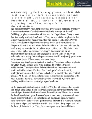 a c k n o w l e d g i n g t h a t w e m a y p o s s e s s u n d e s i r a b l e
t r a i t s a n d a s s i g n t h e m i n e x a g g e r a t e d a m o u n t s
t o o t h e r p e o p l e . F o r i n s t a n c e , a m a n a g e r w h o
c o n s i d e r s a l l s u b o r d i n a t e s a s i n s i n c e r e m a y b e
p r o j e c t i n g o n e o f t h e m a n a g e r ‘ s o w n
c h a r a c t e r i s t i c s .
Self-fulfillingprophecy: Another perceptual error is self-fulfilling prophecy.
A common feature of social interaction is the concept of the self-
fulfilling prophecy (sometimes known as the Pygmalion effect), a term
that is usually attributed to Merton. The essence of the prophecy is that
simply because it has been made, this will cause it to happen. People
strive to validate their perceptions irrespective of the actual reality.
People‘s beliefs or expectations influence their actions and behavior in
such a way as to make the beliefs or expectations more likely to come
true. If staff believe a rumour (prophecy) that there will be no
promotions or bonuses for the foreseeable future, they are likely to
behave in such a way that their performance would not justify promotion
or bonuses (even if the rumour were not true).
Rosenthal and Jacobson undertook a study of American school students
in which psychological tests were claimed to predict levels of
achievement. The researchers informed teachers that certain named
students had been identified as ‗fast developers‘ when, in reality,
students were assigned at random to both the high-potential and control
groups. At the end of the academic year those students designated with
high potential achieved noticeably greater increased IQ scores and
reading ability than the control group of students.
In the organizational setting, a study by Word et al. produced evidence
that black candidates in job interviews received fewer supportive non-
verbal signs from white interviewers than white candidates. As a result
the black candidates gave less confident answers to questions and were
given a poorer rating. The expectation of managers has a powerful
influence on the behavior and performance of staff. If a manager expects
only minimal performance from staff, they are not likely to perform to
the best of their abilities. Therefore, managers need to establish an
 