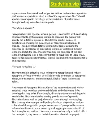 organizational framework and supportive culture that reinforces positive
performance expectations at all levels of the organization. Staff should
also be encouraged to have high self-expectations of performance
through working towards common goals.
How does it operate?
Perceptual defense operates when a person is confronted with conflicting
or unacceptable or threatening stimuli. In this case, the person will
usually put a defense against it. The defense can be; denial, or
modification or change in perception, or recognition but refusal to
change. Thus perceptual defense operates by people denying the
existence or importance of conflicting stimuli, or distorting the new
stimuli to match the old, or acknowledging the existence of the new
stimuli but treating it as a non-representative exception. In these ways,
people often screen out perceptual stimuli that make them uncomfortable
or distressing.
How can we reduce it?
Three potentially effective ways to improve perception and reduce
perceptual defense error that go with it include awareness of perceptual
biases, self-awareness, and meaningful. Each of these is discussed
below.
Awareness of Perceptual Biases; One of the most obvious and widely
practiced ways to reduce perceptual defense and other errors is by
knowing that they exist. For example, diversity awareness training tries
to minimize discrimination by making people aware of systemic
discrimination as well as prejudices that occur through stereotyping.
This training also attempts to dispel myths about people from various
cultural and demographic groups. Awareness of perceptual biases can
reduce these biases to some extent by making people more mindful of
their thoughts and actions. However, awareness has only a limited effect.
For example, trying to correct misinformation about demographic
 