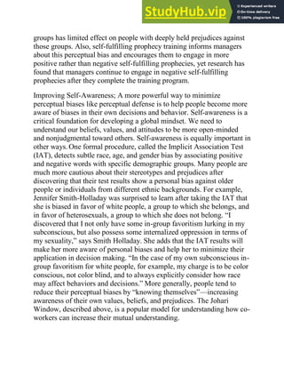 groups has limited effect on people with deeply held prejudices against
those groups. Also, self-fulfilling prophecy training informs managers
about this perceptual bias and encourages them to engage in more
positive rather than negative self-fulfilling prophecies, yet research has
found that managers continue to engage in negative self-fulfilling
prophecies after they complete the training program.
Improving Self-Awareness; A more powerful way to minimize
perceptual biases like perceptual defense is to help people become more
aware of biases in their own decisions and behavior. Self-awareness is a
critical foundation for developing a global mindset. We need to
understand our beliefs, values, and attitudes to be more open-minded
and nonjudgmental toward others. Self-awareness is equally important in
other ways. One formal procedure, called the Implicit Association Test
(IAT), detects subtle race, age, and gender bias by associating positive
and negative words with specific demographic groups. Many people are
much more cautious about their stereotypes and prejudices after
discovering that their test results show a personal bias against older
people or individuals from different ethnic backgrounds. For example,
Jennifer Smith-Holladay was surprised to learn after taking the IAT that
she is biased in favor of white people, a group to which she belongs, and
in favor of heterosexuals, a group to which she does not belong. ―I
discovered that I not only have some in-group favoritism lurking in my
subconscious, but also possess some internalized oppression in terms of
my sexuality,‖ says Smith Holladay. She adds that the IAT results will
make her more aware of personal biases and help her to minimize their
application in decision making. ―In the case of my own subconscious in-
group favoritism for white people, for example, my charge is to be color
conscious, not color blind, and to always explicitly consider how race
may affect behaviors and decisions.‖ More generally, people tend to
reduce their perceptual biases by ―knowing themselves‖—increasing
awareness of their own values, beliefs, and prejudices. The Johari
Window, described above, is a popular model for understanding how co-
workers can increase their mutual understanding.
 