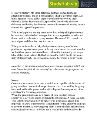 offensive strategy. My three defensive partners started taking up
attacking positions, and as a consequence, I had to cover for them. My
initial reaction was to yell at them to confine themselves to their
defensive duties. But eventually, spurred by the attitude of my co-
defenders and hoping for the team to score, I also started making inroads
towards the opposition goal area.
This actually put me and my team mates into a risky shift phenomenon
because the entire football team got into a very aggressive mood as we
threw caution to the winds trying to score. The result! We conceded a
second goal and therefore, lost the match.
This goes to show that a risky shift phenomenon may results into
positive or negative consequences. In my team‘s case, the result was that
we lost three points that would have enabled the team to top the league
table at that point in time. But had we won the match due to the team‘s
risky shift approach, the consequence would have been a positive one.
Describe: A, the norms in any of your class project groups in which you
have been identified, B. the extent of the cohesion in the group and the
reasons therefore.
Norms:
Group norms are unwritten rules that define acceptable role behavior of
group members. Norms include performance levels valued by the group,
teamwork within the group, and relationships with managers and other
aspects of the formal organization.
When the group functions for a period of time to attain certain
objectives, it develops norms or standards of behavior. A norm is a rule.
This tells the individual how to behavior in a particular group. It is
important to know what behavior is significant for the group which helps
to develop a norm. A relevant group norm is one which is neither central
nor absolutely essential to follow but is worthwhile and desirable. So
 