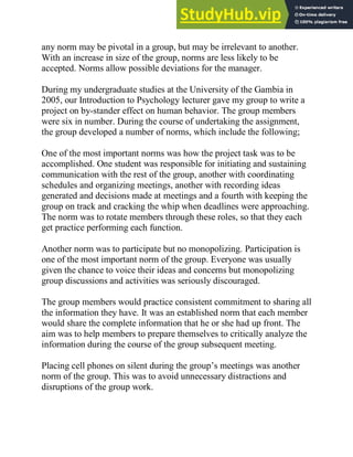 any norm may be pivotal in a group, but may be irrelevant to another.
With an increase in size of the group, norms are less likely to be
accepted. Norms allow possible deviations for the manager.
During my undergraduate studies at the University of the Gambia in
2005, our Introduction to Psychology lecturer gave my group to write a
project on by-stander effect on human behavior. The group members
were six in number. During the course of undertaking the assignment,
the group developed a number of norms, which include the following;
One of the most important norms was how the project task was to be
accomplished. One student was responsible for initiating and sustaining
communication with the rest of the group, another with coordinating
schedules and organizing meetings, another with recording ideas
generated and decisions made at meetings and a fourth with keeping the
group on track and cracking the whip when deadlines were approaching.
The norm was to rotate members through these roles, so that they each
get practice performing each function.
Another norm was to participate but no monopolizing. Participation is
one of the most important norm of the group. Everyone was usually
given the chance to voice their ideas and concerns but monopolizing
group discussions and activities was seriously discouraged.
The group members would practice consistent commitment to sharing all
the information they have. It was an established norm that each member
would share the complete information that he or she had up front. The
aim was to help members to prepare themselves to critically analyze the
information during the course of the group subsequent meeting.
Placing cell phones on silent during the group‘s meetings was another
norm of the group. This was to avoid unnecessary distractions and
disruptions of the group work.
 