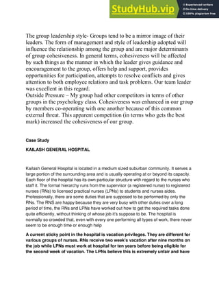 The group leadership style- Groups tend to be a mirror image of their
leaders. The form of management and style of leadership adopted will
influence the relationship among the group and are major determinants
of group cohesiveness. In general terms, cohesiveness will be affected
by such things as the manner in which the leader gives guidance and
encouragement to the group, offers help and support, provides
opportunities for participation, attempts to resolve conflicts and gives
attention to both employee relations and task problems. Our team leader
was excellent in this regard.
Outside Pressure – My group had other competitors in terms of other
groups in the psychology class. Cohesiveness was enhanced in our group
by members co-operating with one another because of this common
external threat. This apparent competition (in terms who gets the best
mark) increased the cohesiveness of our group.
Case Study
KAILASH GENERAL HOSPITAL
Kailash General Hospital is located in a medium sized suburban community. It serves a
large portion of the surrounding area and is usually operating at or beyond its capacity.
Each floor of the hospital has its own particular structure with regard to the nurses who
staff it. The formal hierarchy runs from the supervisor (a registered nurse) to registered
nurses (RNs) to licensed practical nurses (LPNs) to students and nurses aides.
Professionally, there are some duties that are supposed to be performed by only the
RNs. The RNS are happy because they are very busy with other duties over a long
period of time, the RNs and LPNs have worked out how to get the required tasks done
quite efficiently, without thinking of whose job it's suppose to be. The hospital is
normally so crowded that, even with every one performing all types of work, there never
seem to be enough time or enough help
A current sticky point in the hospital is vacation privileges. They are different for
various groups of nurses. RNs receive two week's vacation after nine months on
the job while LPNs must work at hospital for ten years before being eligible for
the second week of vacation. The LPNs believe this is extremely unfair and have
 