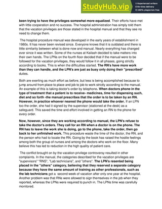 been trying to have the privileges somewhat more equalized. Their efforts have met
with little cooperation and no success. The hospital administration has simply told them
that the vacation privileges are those stated in the hospital manual and that they see no
need to change them.
The hospital procedure manual was developed in the early years of establishment in
1980s. It has never been revised since. Everyone knows that it is outdated and there is
little similarity between what is done now and manual. Nearly everything has changed
ever since it was written. Some of the nurses at Kailash decided to take matters into
their own hands. The LPNs on the fourth floor decided that if the manual were to be
followed for the vacation privileges, they would follow it in all phases, going strictly
according to books. This is when the difficulties started. The RN's have more work
than they can handle, and the LPN's are just as busy only doing their "prescribed"
duties.
Both are exerting as much effort as before, but less is being accomplished because to
jump around from place to place and job to job to work strictly according to the manual.
An example of this is taking doctor's order by telephone. When doctors phone in the
type of treatment that a patient is to receive- medicines, time for dispensing such,
diet and so forth -the manual prescribes that the order is to be taken by an RN.
However, in practice whoever nearest the phone would take the order. If an LPN
too the order, she had it signed by the supervisor (stationed at the desk) as a
safeguard. This saved the time and effort involved in getting an RN to the phone for
every order.
Now, however, since they are working according to manual, the LPN's refuse to
take the doctor's orders. They call for an RN when a doctor is on the phone. The
RN has to leave the work she is doing, go to the phone, take the order, then go
back to her unfinished work. This procedure waste the time of the doctor, the RN, and
the person who had to locate the RN. Going by the book has raised the hostile feelings
among both the group of nurses and among the doctors who work on the floor. Many
believe this has led to reduction in the high quality of patient care.
The conflict brought on by the vacation privilege controversy resulted in other
complaints. In the manual, the categories described for the vacation privileges are
"supervisors" "RNS", "Lab technicians", and "others". The LPN's resented being
placed in the "others" category, believing that they reserved a separate category
because they have the same amount of training as other professionals, such as
the lab technicians got a second week of vacation after only one year at the hospital.
Another problem was that RNs were allowed to sign themselves in the job when they
reported, whereas the LPNs were required to punch in. The LPNs time was carefully
monitored.
 