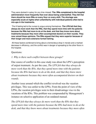 They were docked in salary for any time missed. The. RNs complained to the hospital
administration more frequently than ever about being understaffed. They felt that
there should be more RNs on every floor on every shift. The shortage was
especially acute at nights when unfamiliarity with individual patients often led to
mix-ups in the treatments.
The ill feeling led to the nurses to argue among themselves. The LPN felt that they
always do more work than the RNs, that they spend more time with the patients
because the RNs had more to do at the desk, and that they know more about
treatments because they more often accompanied doctors on their rounds. They
now voiced these opinions. The RNs argued that they were superior because of
their longer and more extensive formal training.
All these factors combined to bring about a tremendous drop in morale and a marked
decrease in efficiency, and the conflict was in danger of spreading to the other floors in
the hospital.
Questions:
1. Why is there such conflict between these groups?
One source of conflict in this case study was about the LPN‘s perception
of unjust treatment. As per the case, The LPN felt that they always do
more work than the RNs, that they spend more time with the patients
because the RNs had more to do at the desk, and that they know more
about treatments because they more often accompanied doctors on their
rounds.
Another issue around which the conflict revolved was the vacation
privileges. This was unfair to the LPNs. From the point of view of the
LPNs, the vacation privileges were to their disadvantage visa vis the
vacations of the RNs. This problem was compounded by Management‘s
instance on selective application of an outdated manual.
The LPN felt that they always do more work than the RNs that they
spend more time with the patients because the RNs had more to do at the
desk, and that they know more about treatments because they more often
 