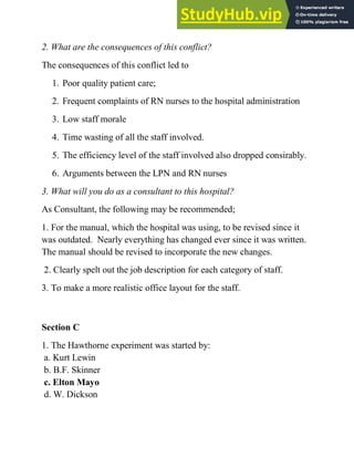 2. What are the consequences of this conflict?
The consequences of this conflict led to
1. Poor quality patient care;
2. Frequent complaints of RN nurses to the hospital administration
3. Low staff morale
4. Time wasting of all the staff involved.
5. The efficiency level of the staff involved also dropped consirably.
6. Arguments between the LPN and RN nurses
3. What will you do as a consultant to this hospital?
As Consultant, the following may be recommended;
1. For the manual, which the hospital was using, to be revised since it
was outdated. Nearly everything has changed ever since it was written.
The manual should be revised to incorporate the new changes.
2. Clearly spelt out the job description for each category of staff.
3. To make a more realistic office layout for the staff.
Section C
1. The Hawthorne experiment was started by:
a. Kurt Lewin
b. B.F. Skinner
c. Elton Mayo
d. W. Dickson
 