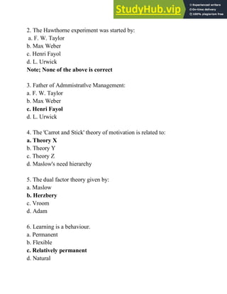 2. The Hawthorne experiment was started by:
a. F. W. Taylor
b. Max Weber
c. Henri Fayol
d. L. Urwick
Note; None of the above is correct
3. Father of Admmistratlve Management:
a. F. W. Taylor
b. Max Weber
c. Henri Fayol
d. L. Urwick
4. The 'Carrot and Stick' theory of motivation is related to:
a. Theory X
b. Theory Y
c. Theory Z
d. Maslow's need hierarchy
5. The dual factor theory given by:
a. Maslow
b. Herzbery
c. Vroom
d. Adam
6. Learning is a behaviour.
a. Permanent
b. Flexible
c. Relatively permanent
d. Natural
 