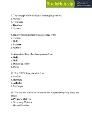 7. The concept of observational learning is given by:
a. Watson
b. Thorndike
c. Bandura
d. Skinner
8. Reinforcement principles is associated with:
a. Tollman
b. Hull
c. Skinner
d. Guthrie
9. Attribution theory has been proposed by:
a. Kelly
b. Hull
c. Dollard & Miller
d. Pavou
10. The "ERG' theory is related to:
a. Maslow
b. Herzberg
c. Alderfer
d. McGregor
11. The motives which are unlearned but not physiologically based are
called:
a. Primary Motives
b. Secondary Motives
c. General Motives
 