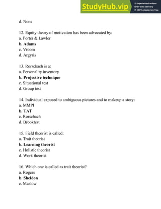 d. None
12. Equity theory of motivation has been advocated by:
a. Porter & Lawler
b. Adams
c. Vroom
d. Argyris
13. Rorschach is a:
a. Personality inventory
b. Projective technique
c. Situational test
d. Group test
14. Individual exposed to ambiguous pictures and to makeup a story:
a. MMPI
b. TAT
c. Rorschach
d. Brooktest
15. Field theorist is called:
a. Trait theorist
b. Learning theorist
c. Holistic theorist
d. Work theorist
16. Which one is called as trait theorist?
a. Rogers
b. Sheldon
c. Maslow
 