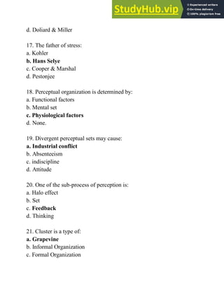d. Doliard & Miller
17. The father of stress:
a. Kohler
b. Hans Selye
c. Cooper & Marshal
d. Pestonjee
18. Perceptual organization is determined by:
a. Functional factors
b. Mental set
c. Physiological factors
d. None.
19. Divergent perceptual sets may cause:
a. Industrial conflict
b. Absenteeism
c. indiscipline
d. Attitude
20. One of the sub-process of perception is:
a. Halo effect
b. Set
c. Feedback
d. Thinking
21. Cluster is a type of:
a. Grapevine
b. Informal Organization
c. Formal Organization
 