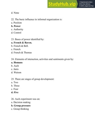 d. None
22. The basic influence in informal organization is:
a. Position
b. Power
c. Authority
d. Control
23. Bases of power identified by:
a. French & Raven.
b. French & Bell.
c. French
d. French & Thomas
24. Elements of interaction, activities and sentiments given by:
a. Homans
b. Asch
c. Janis
d. Watson
25. There are stages of group development:
a. Two
b. Three
c. Four
d. Five
26. Asch experiment was on:
a. Decision making
b. Group pressure
c. Group thinking
 