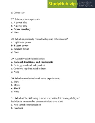 d. Group size
27. Labour power represents:
a. A power bloc
b. A power elite
c. Power corollary
d. None
28. Which is positively related with group cohesiveness?
a. Legitimate power
b. Expert power
c. Referent power
d. None
29. Authority can be classified as:
a. Rational, traditional and charismatic
b. Basic, general and independent
c. Coercive, legitimate and referent
d. None
30. Who has conducted autokinesis experiments:
a. Shaw
b. Mereil
c. Sherif
d. None
31. Which of the following is more relevant is determining ability of
individuals to remember communications over time:
a. Non-verbal communication
b. Feedback
 