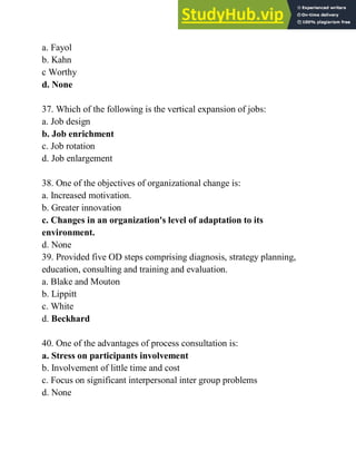 a. Fayol
b. Kahn
c Worthy
d. None
37. Which of the following is the vertical expansion of jobs:
a. Job design
b. Job enrichment
c. Job rotation
d. Job enlargement
38. One of the objectives of organizational change is:
a. Increased motivation.
b. Greater innovation
c. Changes in an organization's level of adaptation to its
environment.
d. None
39. Provided five OD steps comprising diagnosis, strategy planning,
education, consulting and training and evaluation.
a. Blake and Mouton
b. Lippitt
c. White
d. Beckhard
40. One of the advantages of process consultation is:
a. Stress on participants involvement
b. Involvement of little time and cost
c. Focus on significant interpersonal inter group problems
d. None
 