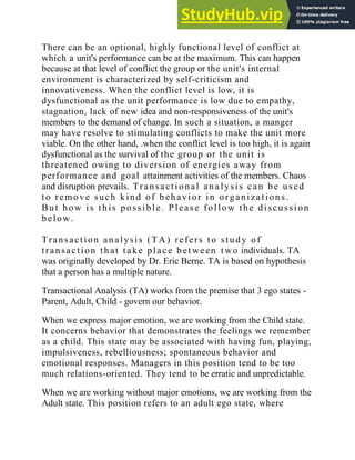 There can be an optional, highly functional level of conflict at
which a unit's performance can be at the maximum. This can happen
because at that level of conflict the group or the unit's internal
environment is characterized by self-criticism and
innovativeness. When the conflict level is low, it is
dysfunctional as the unit performance is low due to empathy,
stagnation, lack of new idea and non-responsiveness of the unit's
members to the demand of change. In such a situation, a manger
may have resolve to stimulating conflicts to make the unit more
viable. On the other hand, .when the conflict level is too high, it is again
dysfunctional as the survival of the group or the unit is
threatened owing to diversion of energies away from
performance and goal attainment activities of the members. Chaos
and disruption prevails. Transacti onal ana lysis can be used
to remove such kind of b ehavior in organizations.
But how i s this possible. Please follow the discussi on
below.
Transaction analysi s (TA ) refers t o stud y of
transaction that take plac e b et ween t wo individuals. TA
was originally developed by Dr. Eric Berne. TA is based on hypothesis
that a person has a multiple nature.
Transactional Analysis (TA) works from the premise that 3 ego states -
Parent, Adult, Child - govern our behavior.
When we express major emotion, we are working from the Child state.
It concerns behavior that demonstrates the feelings we remember
as a child. This state may be associated with having fun, playing,
impulsiveness, rebelliousness; spontaneous behavior and
emotional responses. Managers in this position tend to be too
much relations-oriented. They tend to be erratic and unpredictable.
When we are working without major emotions, we are working from the
Adult state. This position refers to an adult ego state, where
 