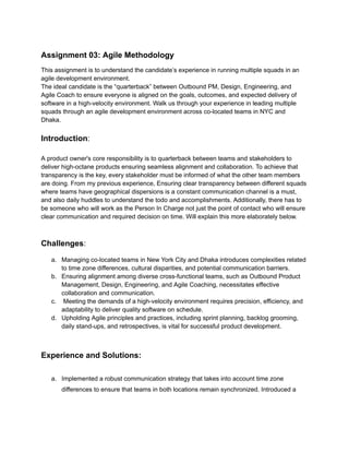 Assignment 03: Agile Methodology
This assignment is to understand the candidate’s experience in running multiple squads in an
agile development environment.
The ideal candidate is the “quarterback” between Outbound PM, Design, Engineering, and
Agile Coach to ensure everyone is aligned on the goals, outcomes, and expected delivery of
software in a high-velocity environment. Walk us through your experience in leading multiple
squads through an agile development environment across co-located teams in NYC and
Dhaka.
Introduction:
A product owner's core responsibility is to quarterback between teams and stakeholders to
deliver high-octane products ensuring seamless alignment and collaboration. To achieve that
transparency is the key, every stakeholder must be informed of what the other team members
are doing. From my previous experience, Ensuring clear transparency between different squads
where teams have geographical dispersions is a constant communication channel is a must,
and also daily huddles to understand the todo and accomplishments. Additionally, there has to
be someone who will work as the Person In Charge not just the point of contact who will ensure
clear communication and required decision on time. Will explain this more elaborately below.
Challenges:
a. Managing co-located teams in New York City and Dhaka introduces complexities related
to time zone differences, cultural disparities, and potential communication barriers.
b. Ensuring alignment among diverse cross-functional teams, such as Outbound Product
Management, Design, Engineering, and Agile Coaching, necessitates effective
collaboration and communication.
c. Meeting the demands of a high-velocity environment requires precision, efficiency, and
adaptability to deliver quality software on schedule.
d. Upholding Agile principles and practices, including sprint planning, backlog grooming,
daily stand-ups, and retrospectives, is vital for successful product development.
Experience and Solutions:
a. Implemented a robust communication strategy that takes into account time zone
differences to ensure that teams in both locations remain synchronized. Introduced a
 