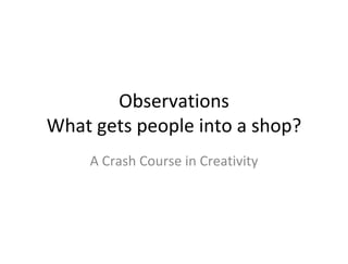 Observations
What gets people into a shop?
    A Crash Course in Creativity
 