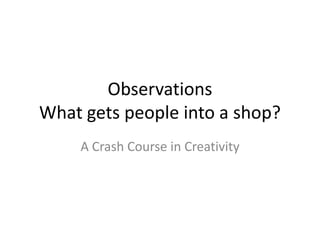 Observations
What gets people into a shop?
    A Crash Course in Creativity
 