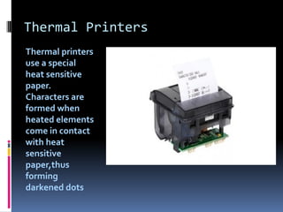 Thermal Printers
Thermal printers
use a special
heat sensitive
paper.
Characters are
formed when
heated elements
come in contact
with heat
sensitive
paper,thus
forming
darkened dots
 