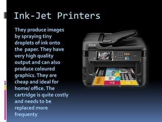 Ink-Jet Printers
They produce images
by spraying tiny
droplets of ink onto
the paper.They have
very high quality
output and can also
produce coloured
graphics.They are
cheap and ideal for
home/ oﬃce.The
cartridge is quite costly
and needs to be
replaced more
frequenty
 